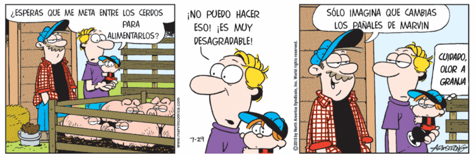 Organism OCR: SÓLO IMAGINA QUE CAMBIAS LOS PAÑALES DE MARVIN ¿ ESPERAS QUE ME META ENTRE LOS CERDOS ¡NO PUEDO HACER ESO! ¡ES MUY DESAGRADABLE! PARA ALIMENTARLOS? CUIDADOOLOR A GRANJA 7-29 AMSTENS SyndienteInc. World righ SÓLO IMAGINA QUE CAMBIAS LOS PAÑALES DE MARVIN ¿ ESPERAS QUE ME META ENTRE LOS CERDOS ¡NO PUEDO HACER ESO! ¡ES MUY DESAGRADABLE! PARA ALIMENTARLOS? CUIDADOOLOR A GRANJA 7-29 AMSTENS SyndienteInc. World righ