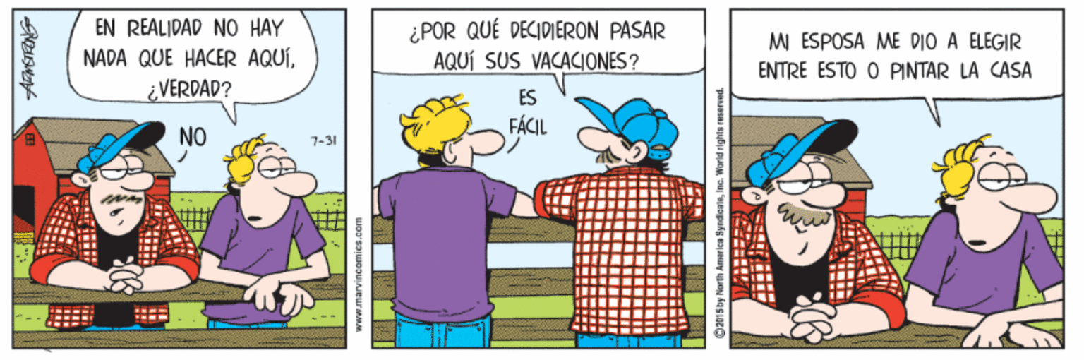 Rectangle OCR: EN REALIDAD NO HAY NADA QUE HACER AQUÍVERDAD? ¿POR QUÉ DECIDIERON PASAR AQUÍ SUS VACACIONES? M ESPOSA ME DIO A ELEGIR ENTRE ESTO O PINTAR LA CASA ES FÁCIL NO 7-31 2015by North Amar ica SyndicaleIncG. World rights reserved. EN REALIDAD NO HAY NADA QUE HACER AQUÍVERDAD? ¿POR QUÉ DECIDIERON PASAR AQUÍ SUS VACACIONES? M ESPOSA ME DIO A ELEGIR ENTRE ESTO O PINTAR LA CASA ES FÁCIL NO 7-31 2015by North Amar ica SyndicaleIncG. World rights reserved.