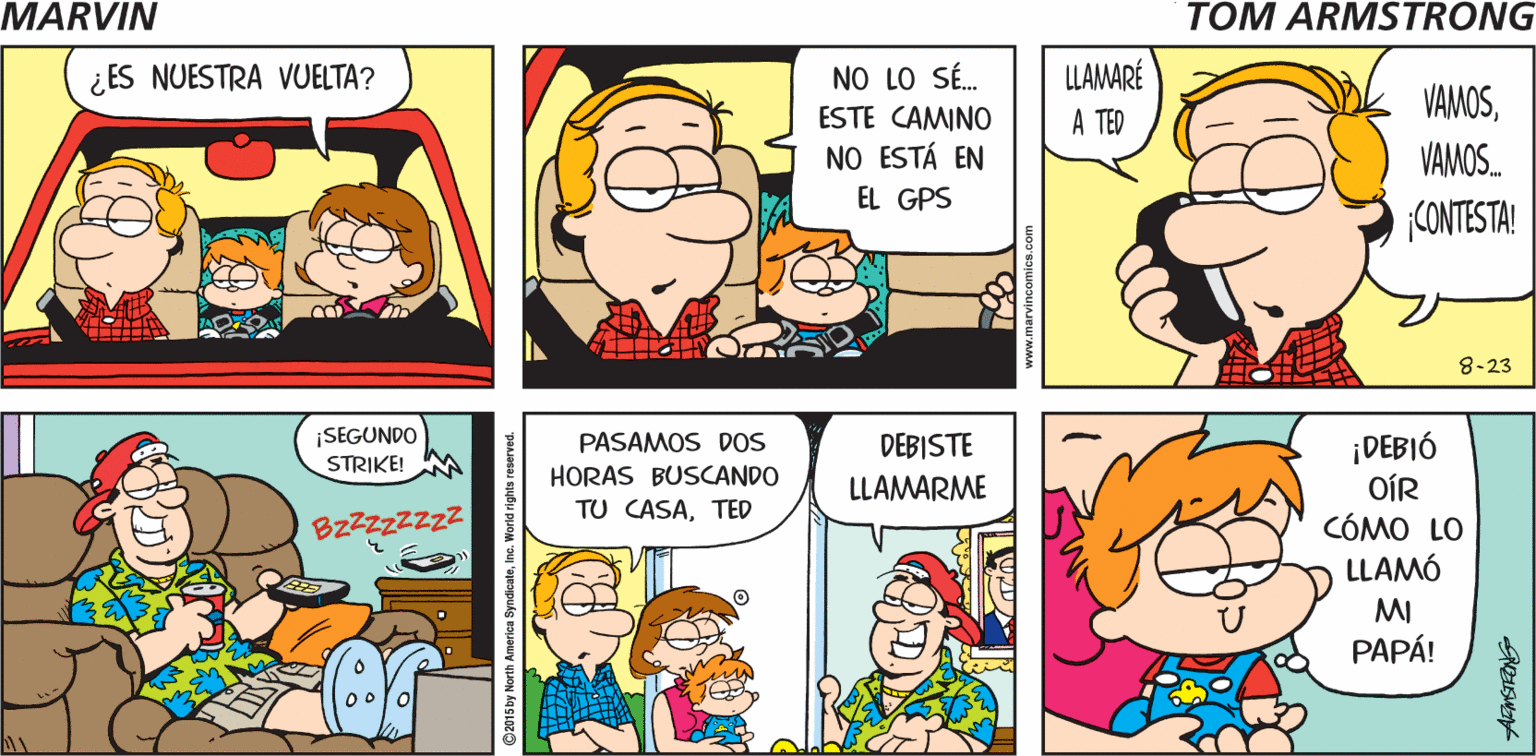 Mammal OCR: NO SÉ CÓMO ME CONVENCISTE DE IR A VISITAR A TED MARVIN Tom Armstrong NO LO SÉ. ESTE CAMINO NO ESTÁ EN LLAMARÉ A TED ¿ ES NUESTRA VUELTA? VAMOSVAMOS. EL GPS CONTESTA! 8-23 ¡SEGUNDO STRIKE! ¡DEBIÓ OÍR CÓMO LO LLAMÓ PASAMOS DOS HORAS BUSCANDO DEBISTE LLAMARME TU CASATED BzZZzZZz? MI PAPÁ! NO SÉ CÓMO ME CONVENCISTE DE IR A VISITAR A TED MARVIN Tom Armstrong NO LO SÉ. ESTE CAMINO NO ESTÁ EN LLAMARÉ A TED ¿ ES NUESTRA VUELTA? VAMOSVAMOS. EL GPS CONTESTA! 8-23 ¡SEGUNDO STRIKE! ¡DEBIÓ OÍR CÓMO LO LLAMÓ PASAMOS DOS HORAS BUSCANDO DEBISTE LLAMARME TU CASATED BzZZzZZz? MI PAPÁ!