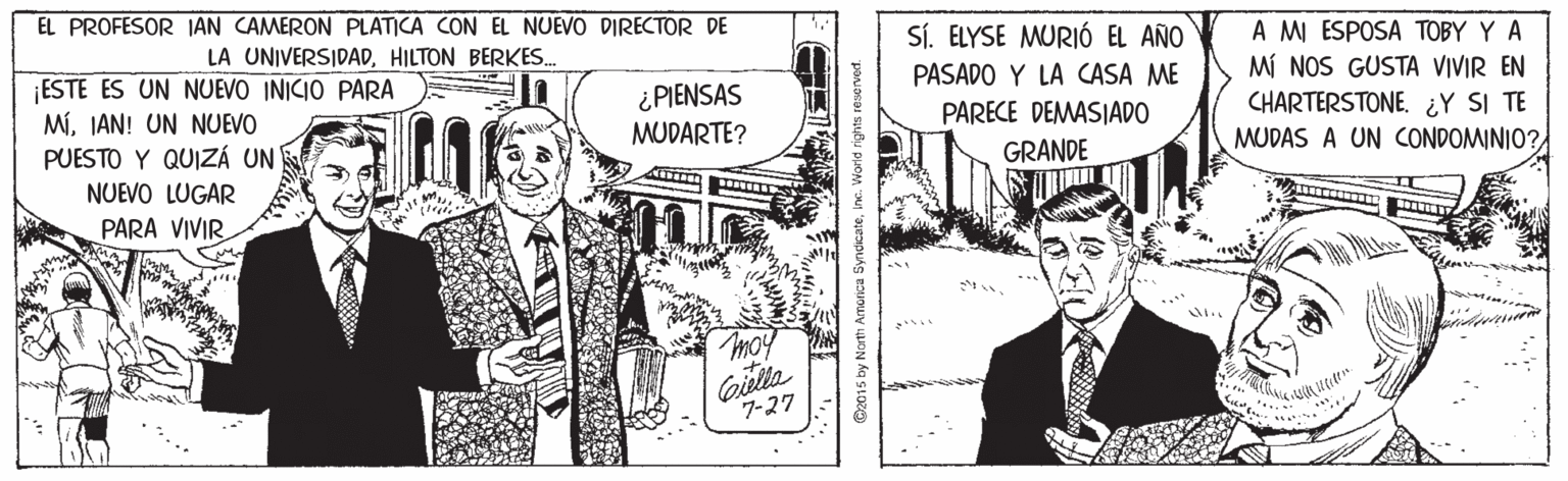 Comic book OCR: EL PROFESOR JAN CAMERON PLATICA CON EL NUEVO DIRECTOR DE SÍ. ELYSE MURIÓ EL AÑO A MI ESPOSA TOBY Y A MÍ NOS GUSTA VIVIR EN CHARTERSTONE. ¿Y SI TE MUDAS A UN CONDOMINIO? LA UNIVERSIDADHILTON BERKES. ESTE ES UN NUEVO INICIO PARA MíIAN! UN NUEVO PUESTO Y QUIZÁ UN NUEVO LUGAR PASADO Y LA CASA ME ¿ PIENSAS MUDARTE? PARECE DEMASIADO GRANDE PARA VIVIR. ?? moy Giella 7-27 @2015 by North Amonica Syndi EL PROFESOR JAN CAMERON PLATICA CON EL NUEVO DIRECTOR DE SÍ. ELYSE MURIÓ EL AÑO A MI ESPOSA TOBY Y A MÍ NOS GUSTA VIVIR EN CHARTERSTONE. ¿Y SI TE MUDAS A UN CONDOMINIO? LA UNIVERSIDADHILTON BERKES. ESTE ES UN NUEVO INICIO PARA MíIAN! UN NUEVO PUESTO Y QUIZÁ UN NUEVO LUGAR PASADO Y LA CASA ME ¿ PIENSAS MUDARTE? PARECE DEMASIADO GRANDE PARA VIVIR. ? ? moy Giella 7-27 @2015 by North Amonica Syndi
