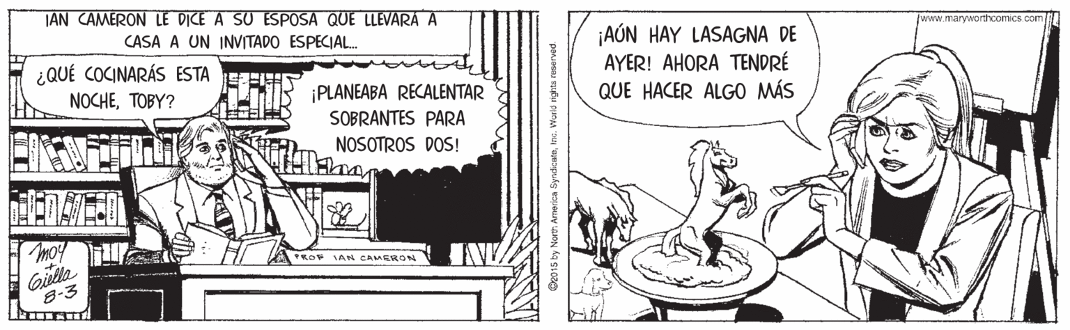 Rectangle OCR: TAN CAMERON LE DICE A SU ESPOSA QUE LLEVARÁ A CASA A UN INVITADO ESPECIAL. /www.maryworthcomics.com ¡AÚN HAY LASAGNA DE AYER! AHORA TENDRÉ QUE HACER ALGO MÁS ¿QUÉ COCINARÁS ESTA ¡PLANEABA RECALENTAR SOBRANTES PARA NOCHETOBY? NOSOTROS DOS! moy KOV SAN GAMERON Giella 8-3 D2015 by Nort: Armerica SyndicateIns. Worid righta reserved. TAN CAMERON LE DICE A SU ESPOSA QUE LLEVARÁ A CASA A UN INVITADO ESPECIAL. /www.maryworthcomics.com ¡AÚN HAY LASAGNA DE AYER! AHORA TENDRÉ QUE HACER ALGO MÁS ¿QUÉ COCINARÁS ESTA ¡PLANEABA RECALENTAR SOBRANTES PARA NOCHETOBY? NOSOTROS DOS! moy KOV SAN GAMERON Giella 8-3 D2015 by Nort: Armerica SyndicateIns. Worid righta reserved.