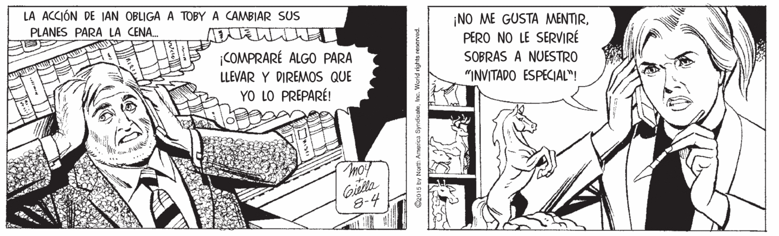 Fiction OCR: LA ACCIÓN DE JAN OBLIGA A TOBYA CAMBIAR SUS PLANES PARA LA CENA. ¡NO ME GUSTA MENTIRCOMPRARÉ ALGO PARA LLEVAR Y DIREMOS QUE YO LO PREPARÉ! PERO NO LE SERVIRÉ SOBRAS A NUESTRO "INVITADO ESPECIAL"! moy Gilla 8-4 Cz015 by North Amarica SyndicateInc. Warid rights reserved. LA ACCIÓN DE JAN OBLIGA A TOBYA CAMBIAR SUS PLANES PARA LA CENA. ¡NO ME GUSTA MENTIRCOMPRARÉ ALGO PARA LLEVAR Y DIREMOS QUE YO LO PREPARÉ! PERO NO LE SERVIRÉ SOBRAS A NUESTRO "INVITADO ESPECIAL"! moy Gilla 8-4 Cz015 by North Amarica SyndicateInc. Warid rights reserved.