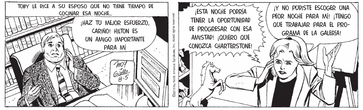 Rectangle OCR: TOBY LE DICE A SU ESPOSO QUE NO TIENE TIEMPO DE ¡Y NO PUDISTE ESCOGER UNA PEOR NOCHE PARA MÍ! ¡TENGO QUE TRABAJAR PARA EL PRO- GRAMA DE LA GALERÍA! COCINAR ESA NOCHE. ¡HAZ TU MEJOR ESFUERZOCARIÑO! HILTON ES UN AMIGO IMPORTANTE ESTA NOCHE PODRÍA TENER LA OPORTUNIDAD DE PROGRESAR CON ESA AMISTAD! QUIERO QUE CONOZCA CHARTERSTONE! PARA MÍ moy Gidlla 8-5 C2015 by Nort. America Syndicaten. Wond rights reserved. TOBY LE DICE A SU ESPOSO QUE NO TIENE TIEMPO DE ¡Y NO PUDISTE ESCOGER UNA PEOR NOCHE PARA MÍ! ¡TENGO QUE TRABAJAR PARA EL PRO- GRAMA DE LA GALERÍA! COCINAR ESA NOCHE. ¡HAZ TU MEJOR ESFUERZOCARIÑO! HILTON ES UN AMIGO IMPORTANTE ESTA NOCHE PODRÍA TENER LA OPORTUNIDAD DE PROGRESAR CON ESA AMISTAD! QUIERO QUE CONOZCA CHARTERSTONE! PARA MÍ moy Gidlla 8-5 C2015 by Nort. America Syndicaten. Wond rights reserved.