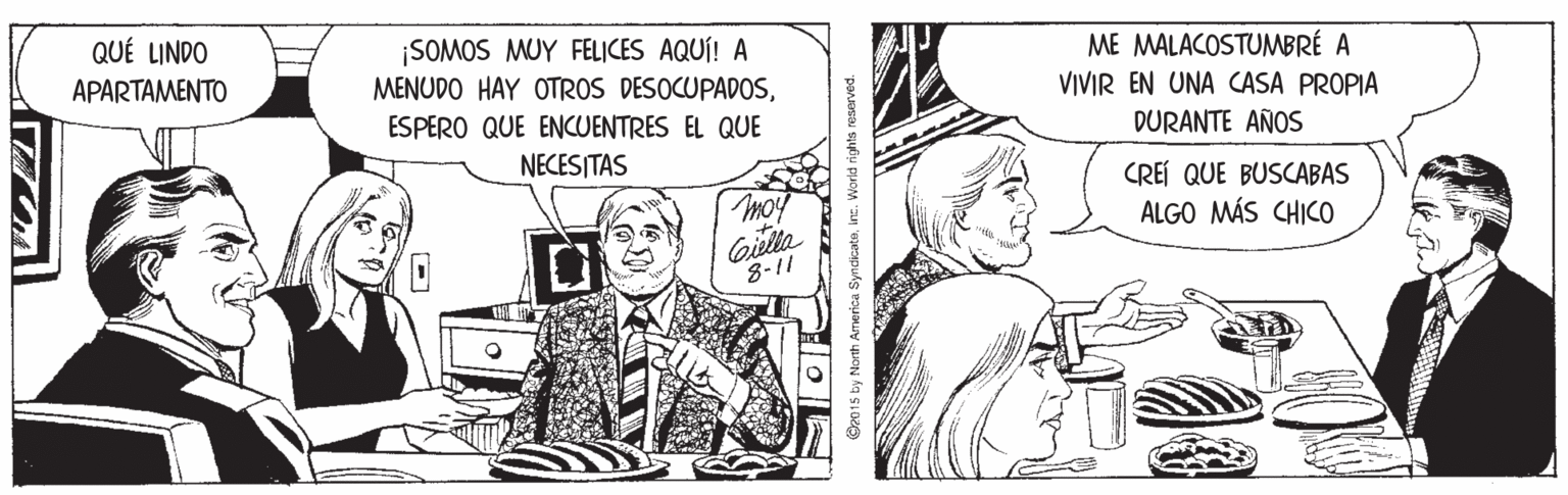 Font OCR: QUÉ LINDO ¡SOMOS MUY FELICES AQUÍ! A MENUDO HAY OTROS DESOCUPADOSME MALACOSTUMBRÉ A VIVIR EN UNA CASA PROPIA APARTAMENTO ESPERO QUE ENCUENTRES EL QUE DURANTE AÑOS NECESITAS CREÍ QUE BUSCABAS moy ALGO MÁS CHICO Giulia 8-11 D2015 by North Armerica Syndicateinc. World rights reserved. QUÉ LINDO ¡SOMOS MUY FELICES AQUÍ! A MENUDO HAY OTROS DESOCUPADOSME MALACOSTUMBRÉ A VIVIR EN UNA CASA PROPIA APARTAMENTO ESPERO QUE ENCUENTRES EL QUE DURANTE AÑOS NECESITAS CREÍ QUE BUSCABAS moy ALGO MÁS CHICO Giulia 8-11 D2015 by North Armerica Syndicateinc. World rights reserved.