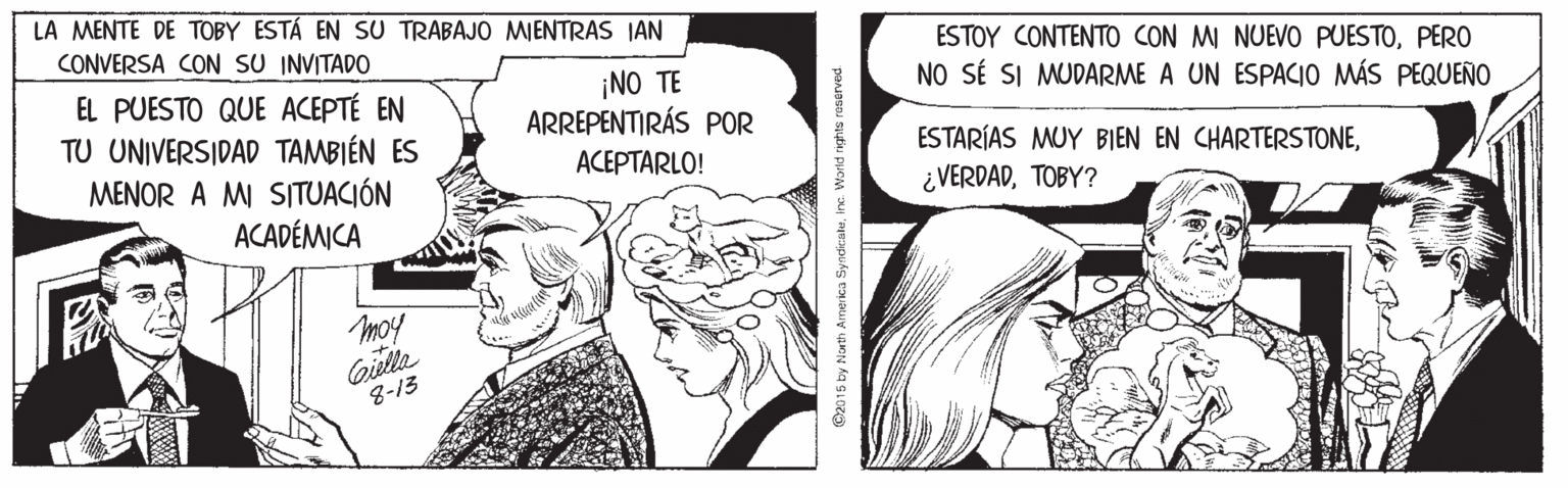 Art OCR: LA MENTE DE TOBY ESTÁ EN SU TRABAJO MIENTRAS IAN CONVERSA CON SU INVITADO ESTOY CONTENTO CON M NUEVO PUESTOPERO NO SÉ SI MUDARME A UN ESPACIO MÁS PEQUEÑO ¡NO TE ARREPENTIRÁS POR EL PUESTO QUE ACEPTÉ EN TU UNIVERSIDAD TAMBIÉN ES MENOR A MI SITUACIÓN ACADÉMICA ESTARÍAS MUY BIEN EN CHARTERSTONETOBY? ACEPTARLO! moy Qiella 8-13 C2015 by North America SyndkaleInc Warld r LA MENTE DE TOBY ESTÁ EN SU TRABAJO MIENTRAS IAN CONVERSA CON SU INVITADO ESTOY CONTENTO CON M NUEVO PUESTOPERO NO SÉ SI MUDARME A UN ESPACIO MÁS PEQUEÑO ¡NO TE ARREPENTIRÁS POR EL PUESTO QUE ACEPTÉ EN TU UNIVERSIDAD TAMBIÉN ES MENOR A MI SITUACIÓN ACADÉMICA ESTARÍAS MUY BIEN EN CHARTERSTONETOBY? ACEPTARLO! moy Qiella 8-13 C2015 by North America SyndkaleInc Warld r