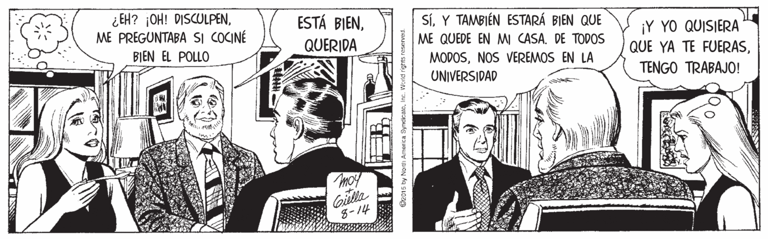 Tie OCR: ¿EH? ¡OH! DISCULPENME PREGUNTABA SI COCINÉ ESTÁ BIENY TAMBIÉN ESTARÁ BIEN QUE ME QUEDE EN MI CASA. DE TODOS ¡Y YO QUISIERA QUE YA TE FUERASBIEN EL POLLO QUERIDA MODOSNOS VEREMOS EN LA UNIVERSIDAD TENGO TRABAJO! moy Gilla 8-14 @2015 by North America SyndicatoInc. ¿EH? ¡OH! DISCULPENME PREGUNTABA SI COCINÉ ESTÁ BIENY TAMBIÉN ESTARÁ BIEN QUE ME QUEDE EN MI CASA. DE TODOS ¡Y YO QUISIERA QUE YA TE FUERASBIEN EL POLLO QUERIDA MODOSNOS VEREMOS EN LA UNIVERSIDAD TENGO TRABAJO! moy Gilla 8-14 @2015 by North America Syndicato