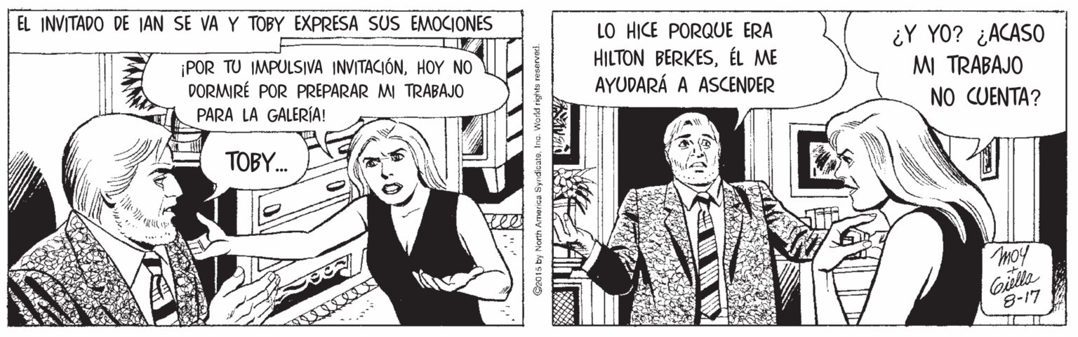 Parallel OCR: EL INVITADO DE JAN SE VA Y TOBY EXPRESA SUS EMOCIONES LO HICE PORQUE ERA HILTON BERKESÉL ME AYUDARÁ A ASCENDER ¿Y YO? ¿ACASO ¡POR TU IMPULSIVA INVITACIÓNHOY NO DORMIRÉ POR PREPARAR MI TRABAJO MI TRABAJO PARA LA GALERÍA! NO CUENTA? TOBY. moy Gilla 8-17 O2015 by North America SyndcatoIno. Workd rights reservas EL INVITADO DE JAN SE VA Y TOBY EXPRESA SUS EMOCIONES LO HICE PORQUE ERA HILTON BERKESÉL ME AYUDARÁ A ASCENDER ¿Y YO? ¿ACASO ¡POR TU IMPULSIVA INVITACIÓNHOY NO DORMIRÉ POR PREPARAR MI TRABAJO MI TRABAJO PARA LA GALERÍA! NO CUENTA? TOBY. moy Gilla 8-17 O2015 by North America SyndcatoIno. Workd rights reservas