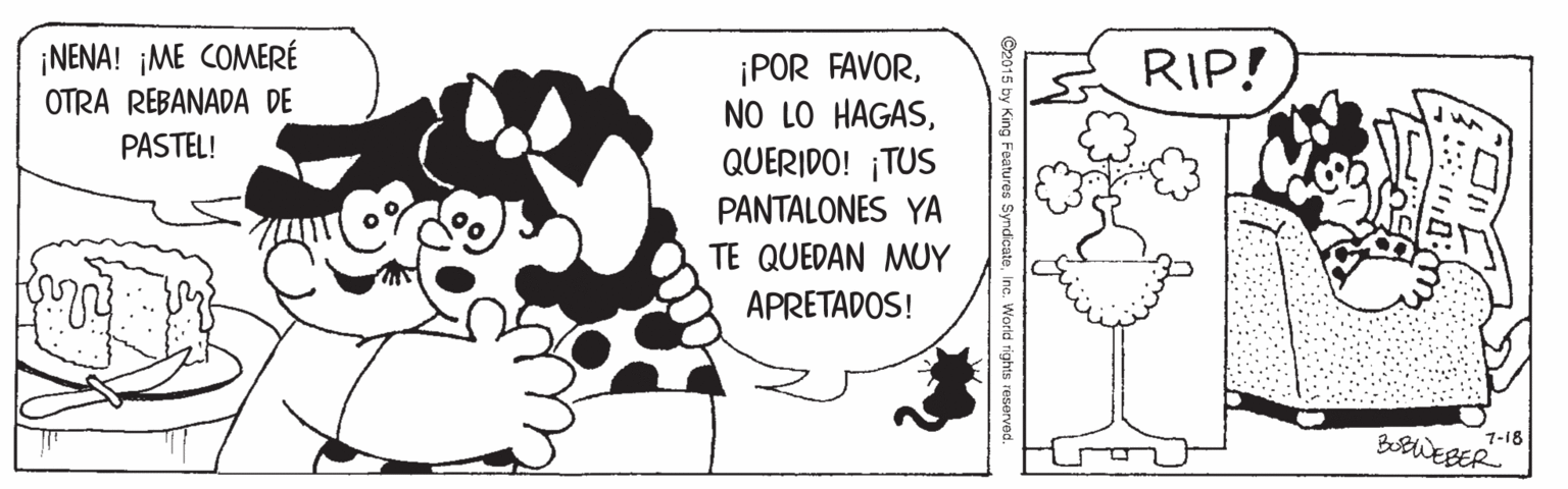 Line art OCR: ¡NENA! ¡ME COMERÉ OTRA REBANADA DE RIP! ¡POR FAVORQUERIDO! ¡TUS PASTEL! PANTALONES YA TE QUEDAN MUY APRETADOS! 1-18 BobWEBER ¡NENA! ¡ME COMERÉ OTRA REBANADA DE RIP! ¡POR FAVORNO LO HAGASQUERIDO! ¡TUS PASTEL! PANTALONES YA TE QUEDAN MUY APRETADOS! 1-18 BobWEBER