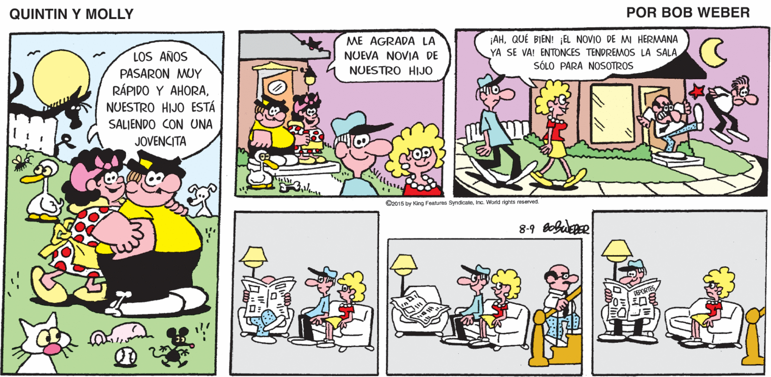 Parallel OCR: QUINTIN Y MOLLY POR BOB WEBER ¡AHQUÉ BIEN! ¡EL NOVIO DE MI HERMANA YA SE VA! ENTONCES TENDREMOS LA SALA SÓLO PARA NOSOTROS ME AGRADA LA LOS AÑOS NUEVA NOVIA DE NUESTRO HIJO PASARON MUY RÁPIDO Y AHORANUESTRO HIJO ESTÁ SALJENDO CON UNA JOVENCITA C2015 by Kirg Features SymdicateInc. Wornd rights reserved QUINTIN Y MOLLY POR BOB WEBER ¡AHQUÉ BIEN! ¡EL NOVIO DE MI HERMANA YA SE VA! ENTONCES TENDREMOS LA SALA SÓLO PARA NOSOTROS ME AGRADA LA LOS AÑOS NUEVA NOVIA DE NUESTRO HIJO PASARON MUY RÁPIDO Y AHORANUESTRO HIJO ESTÁ SALJENDO CON UNA JOVENCITA C2015 by Kirg Features SymdicateInc. Wornd rights reserved
