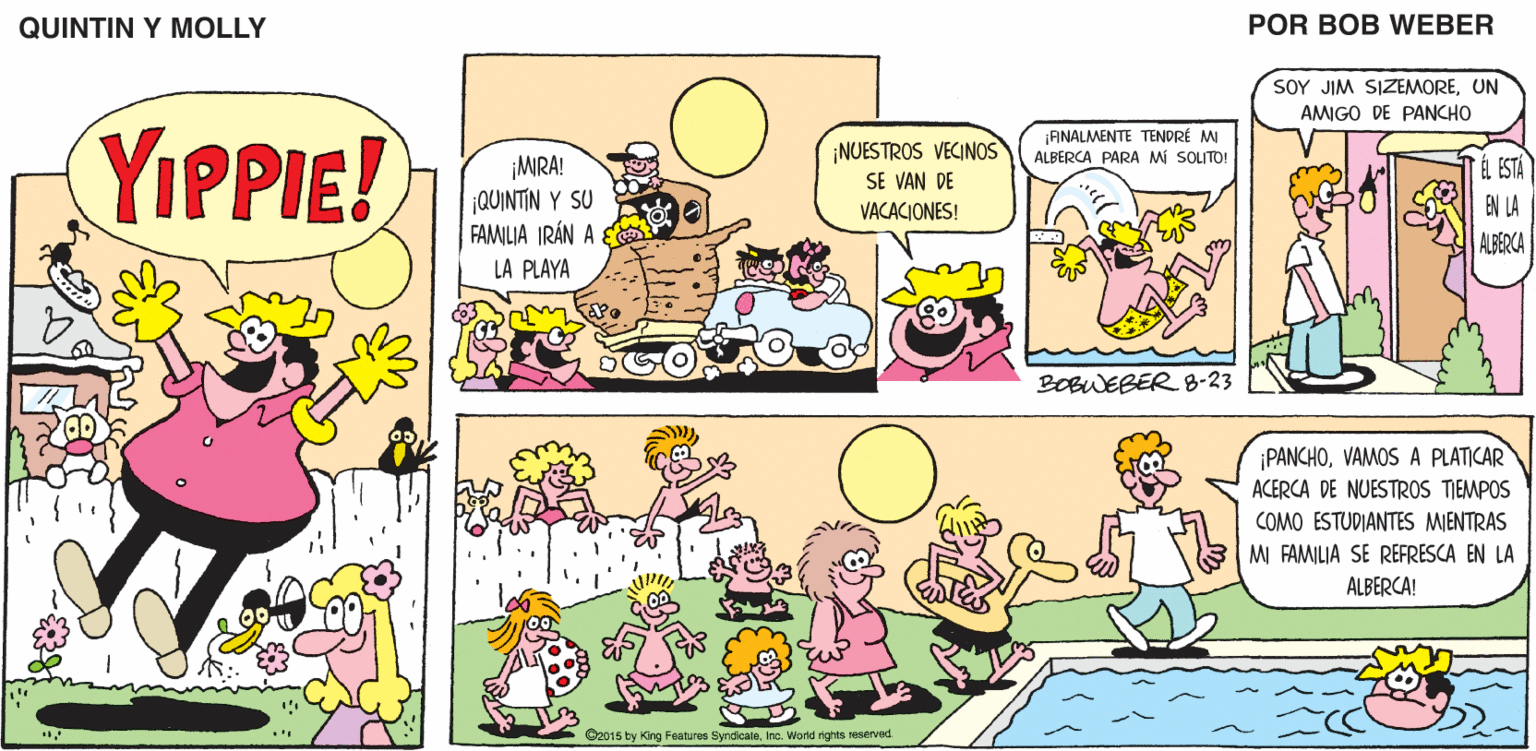 Art OCR: QUINTIN Y MOLLY POR BOB WEBER SOY JIM SIZEMOREUN AMIGO DE PANCHO YIPPIE! ¡ANALMENTE TENDRÉ M ALBERCA PARA Mi SOLITO! ¡NUESTROS VECINOS SE VAN DE ¡MRA! jQUINTIN Y SU FAMILIA IRÁN A E ÉL ESTA VACACIONES! EN LA ALBERCA LA PLAYA BOBWEBER 8-23 ¡PANCHOVAMOS A PLATICAR ACERCA DE NUESTROS TIEMPOS COMO ESTUDIANTES MIENTRAS M FAMILIA SE REFRESCA EN LA ALBERCA! ©2015 ty King Features Syndcate. Inc. Word ights reserved QUINTIN Y MOLLY POR BOB WEBER SOY JIM SIZEMOREUN AMIGO DE PANCHO YIPPIE! ¡ANALMENTE TENDRÉ M ALBERCA PARA Mi SOLITO! ¡NUESTROS VECINOS SE VAN DE ¡MRA! jQUINTIN Y SU FAMILIA IRÁN A E ÉL ESTA VACACIONES! EN LA ALBERCA LA PLAYA BOBWEBER 8-23 ¡PANCHOVAMOS A PLATICAR ACERCA DE NUESTROS TIEMPOS COMO ESTUDIANTES MIENTRAS M FAMILIA SE REFRESCA EN LA ALBERCA! ©2015 ty King Features Syndcate. Inc. Word ights reserved