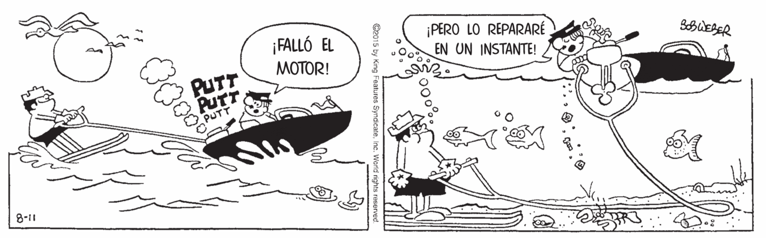 Parallel OCR: ¡PERO LO REPARARÉ EN UN INSTANTE! ¡FALLÓ EL SBUEBER MOTOR! PUTT PUTT PUTT 8-11 00 King Features Syndicate. ¡PERO LO REPARARÉ EN UN INSTANTE! ¡FALLÓ EL SBUEBER MOTOR! PUTT PUTT PUTT 8-11 00 King Features Syndicate.