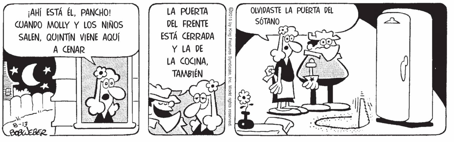 Line OCR: LA PUERTA DEL FRENTE ESTÁ CERRADA OLVIDASTE LA PUERTA DEL ¡AHí ESTÁ ÉLPANCHO! CUANDO MOLLY Y LOS NIÑOS SÓTANO SALENQUINTIN VIENE AQUÍ A CENAR Y LA DE LA COCINATAMBIÉN 8-13 BOBWEBER O2015 by King Features SyndicateInc. Workd rights LA PUERTA DEL FRENTE ESTÁ CERRADA OLVIDASTE LA PUERTA DEL ¡AHí ESTÁ ÉLPANCHO! CUANDO MOLLY Y LOS NIÑOS SÓTANO SALENQUINTIN VIENE AQUÍ A CENAR Y LA DE LA COCINATAMBIÉN 8-13 BOBWEBER O2015 by King Features SyndicateInc. Workd rights