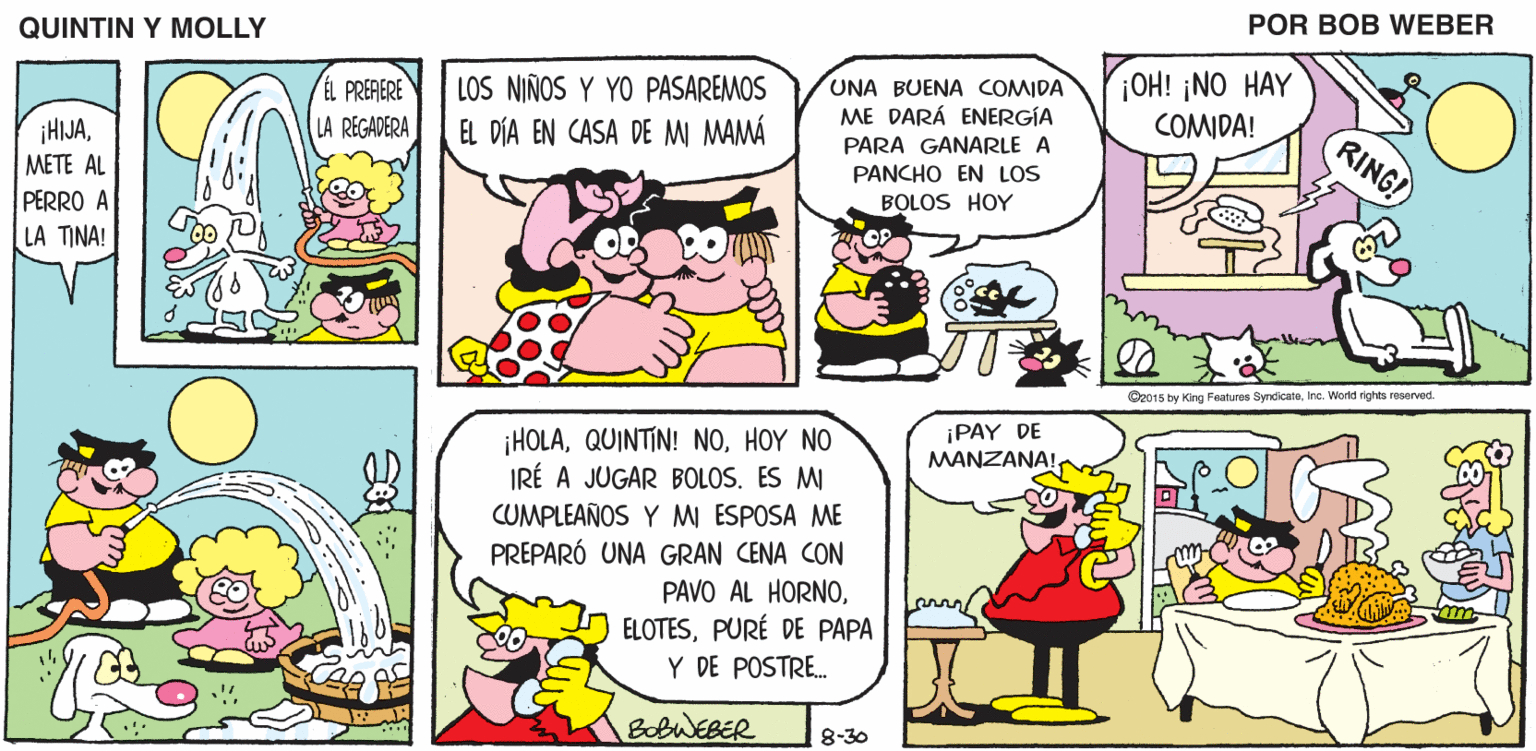 Mammal OCR: QUINTIN Y MOLLY POR BOB WEBER LOS NIÑOS Y YO PASAREMOS EL DÍA EN CASA DE M MAMÁ UNA BUENA COMIDA ME DARÁ ENERGÍA OH! ¡NO HAY COMIDA! PREAERE LA REGADERA ¡HIJAMETE AL PERRO A LA TINA! RING! PARA GANARLE A PANCHO EN LOS BOLOS HOY C2015 by King Peatures SyrcicateInc. World rights reserved. ¡HOLAHOY NO IRÉ A JUGAR BOLOS. ES MI ¡PAY DE MANZANA! CUMPLEAÑOS Y M ESPOSA ME PREPARÓ UNA GRAN CENA CON PAVO AL HORNOPURÉ DE PAPA Y DE POSTRE. BobWEBER 8-30 QUINTIN Y MOLLY POR BOB WEBER LOS NIÑOS Y YO PASAREMOS EL DÍA EN CASA DE M MAMÁ UNA BUENA COMIDA ME DARÁ ENERGÍA OH! ¡NO HAY COMIDA! PREAERE LA REGADERA ¡HIJAMETE AL PERRO A LA TINA! RING! PARA GANARLE A PANCHO EN LOS BOLOS HOY C2015 by King Peatures SyrcicateInc. World rights reserved. ¡HOLAQUINTIN! NOHOY NO IRÉ A JUGAR BOLOS. ES MI ¡PAY DE MANZANA! CUMPLEAÑOS Y M ESPOSA ME PREPARÓ UNA GRAN CENA CON PAVO AL HORNOPURÉ DE PAPA Y DE POSTRE. BobWEBER 8-30
