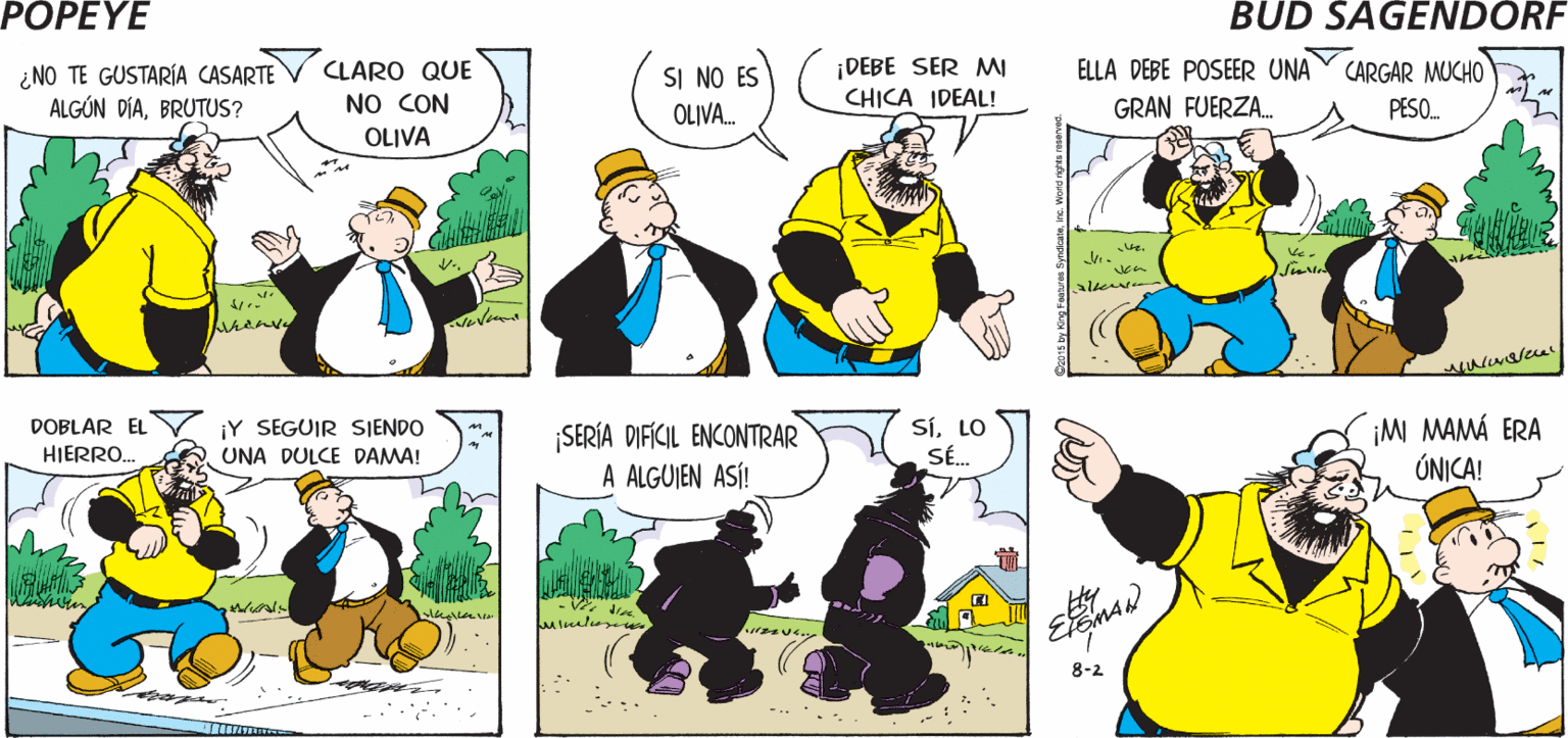 Organism OCR: POPEYE BUENOS DÍAS¿VIERON ¡ME IGNORÓ! OLIVA ESO? ?? Hy ¿NO TE GUSTARÍA CASARTE ALGÚN DÍABRUTUS? ¡DEBE SER MI CHICA IDEAL! ELLA DEBE POSEER UNA CARGAR MUCHO CLARO QUE SI NO ES OLIVA. NO CON GRAN FUERZA. PESO. OLIVA SíLO SÉ. ¡M MAMÁ ERA ÚNICA! DOBLAR EL ¡Y SEGUIR SJENDO SERÍA DIFÍCIL ENCONTRAR A ALGUIEN ASÍ! HIERRO. UNA DULCE DAMA! 8-2 -..'. 2015 by Hi y Fastua SyndcalePOPEYE BUENOS DÍAS¿VIERON ¡ME IGNORÓ! OLIVA ESO? ? ? Hy ¿NO TE GUSTARÍA CASARTE ALGÚN DÍABRUTUS? ¡DEBE SER MI CHICA IDEAL! ELLA DEBE POSEER UNA CARGAR MUCHO CLARO QUE SI NO ES OLIVA. NO CON GRAN FUERZA. PESO. OLIVA SíLO SÉ. ¡M MAMÁ ERA ÚNICA! DOBLAR EL ¡Y SEGUIR SJENDO SERÍA DIFÍCIL ENCONTRAR A ALGUIEN ASÍ! HIERRO. UNA DULCE DAMA! 8-2 -..'. 2015 by Hi y Fastua Syndcale