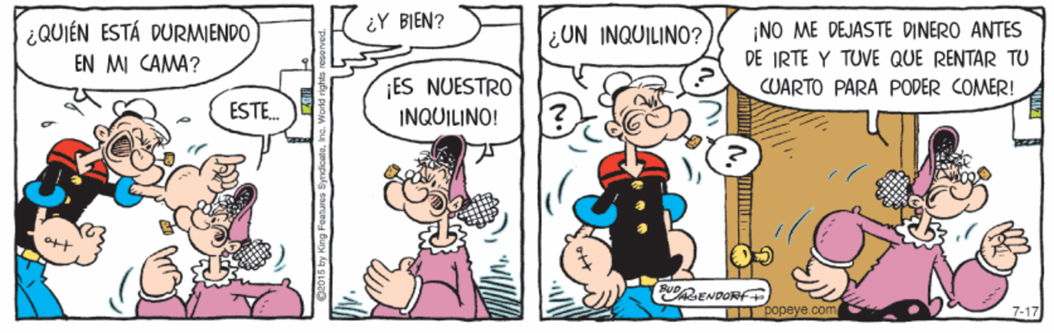 Art OCR: ¿QUIÉN ESTÁ DURMIENDO ¿Y BIEN? ¿UN INQUILINO? ¡NO ME DEJASTE DINERO ANTES EN MI CAMA? DE IRTE Y TUVE QUE RENTAR TU ES NUESTRO CUARTO PARA PODER COMER! ESTE. INQUILINO! ENDORF T Popeye.com 7-17 ¿QUIÉN ESTÁ DURMIENDO ¿Y BIEN? ¿UN INQUILINO? ¡NO ME DEJASTE DINERO ANTES EN MI CAMA? DE IRTE Y TUVE QUE RENTAR TU ES NUESTRO CUARTO PARA PODER COMER! ESTE. INQUILINO! ENDORF T Popeye.com 7-17