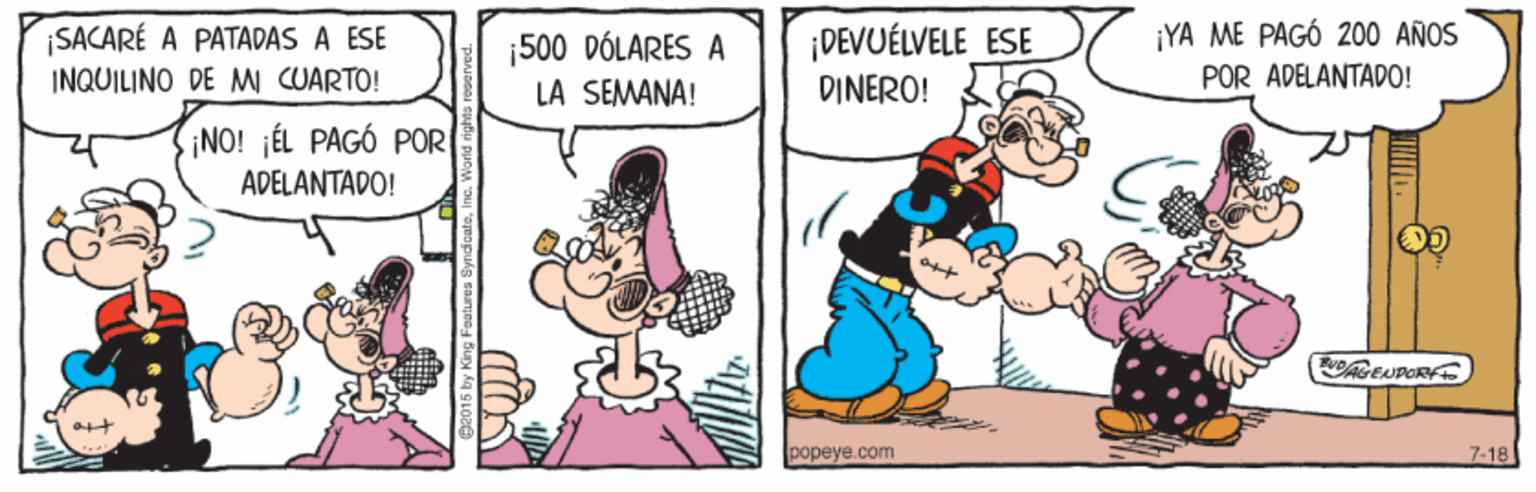 Mammal OCR: ¡YA ME PAGÓ 200 AÑOS ¡SACARÉ A PATADAS A ESE INQUILINO DE MI CUARTO! ¡DEVUÉLVELE_ESE DINERO! 500 DÓLARES A POR ADELANTADO! LA SEMANA! ¡NO! ¡ÉL PAGÓ POR ADELANTADO! popeye.com 7-18 ¡YA ME PAGÓ 200 AÑOS ¡SACARÉ A PATADAS A ESE INQUILINO DE MI CUARTO! ¡DEVUÉLVELE_ESE DINERO! 500 DÓLARES A POR ADELANTADO! LA SEMANA! ¡NO! ¡ÉL PAGÓ POR ADELANTADO! popeye.com 7-18