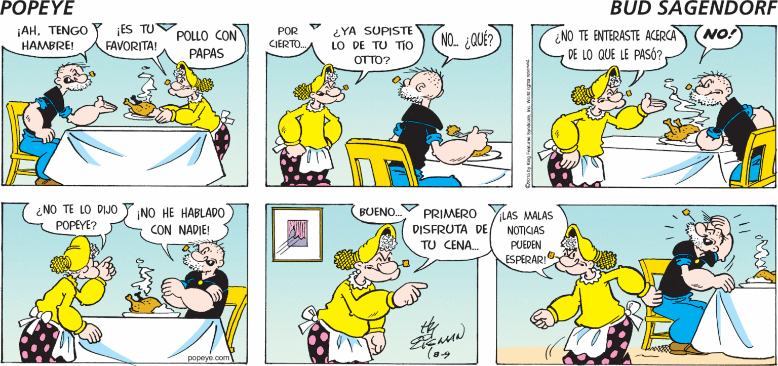 Yellow OCR: POPEYE AU! ¡ES BUENO ESTAR EN CASA! ¡LA CENA ESTÁ LISTA! Hy ¡AHTENGO HAMBRE! ES TU FAVORITA! ¿YA SUPISTE LO DE TU TIO OTTO? NO! ¿NO TE ENTERASTE ACERCA DE LO QUE LE PASÓ? POR POLLO CON NO. QUÉ? CJERTO. PAPAS ¿NO TE LO DIJO POPEYE? BUENO. ¡NO HE HABLAD0 CON NADIE! PRIMERO DISFRUTA DE LAS MALAS NOTICIAS TU CENA. PUEDEN ESPERAR!O popeye.com 015 by King Fuauren SyndcatnIne. Wird igts POPEYE AU! ¡ES BUENO ESTAR EN CASA! ¡LA CENA ESTÁ LISTA! Hy ¡AHTENGO HAMBRE! ES TU FAVORITA! ¿YA SUPISTE LO DE TU TIO OTTO? NO! ¿NO TE ENTERASTE ACERCA DE LO QUE LE PASÓ? POR POLLO CON NO. QUÉ? CJERTO. PAPAS ¿NO TE LO DIJO POPEYE? BUENO. ¡NO HE HABLAD0 CON NADIE! PRIMERO DISFRUTA DE LAS MALAS NOTICIAS TU CENA. PUEDEN ESPERAR!O popeye.com 015 by King Fuauren SyndcatnIne. Wird igts