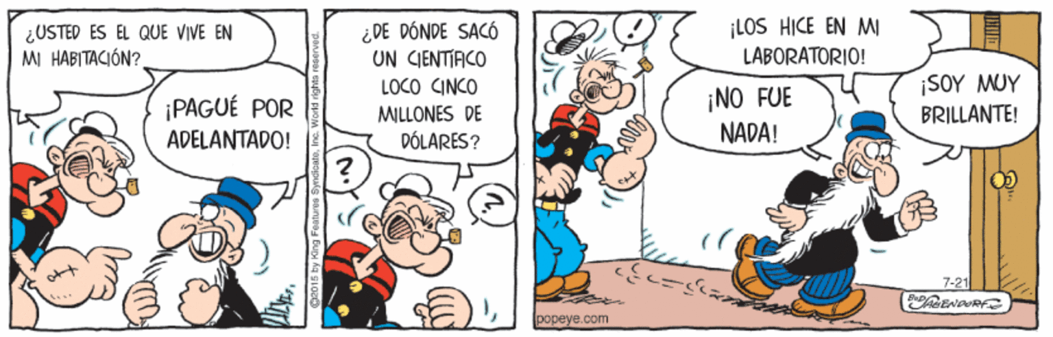 Conversation OCR: ¿USTED ES ÉL QUE VIVE EN MI HABITACIÓN? ¿DE DÓNDE SACÓ UN CIENTIACO LOCO CINCO ¡LOS HICE EN M LABORATORIO! ¡NO FUE NADA! ¡SOY MUY BRILLANTE! ¡PAGUÉ POR MILLONES DE ADELANTADO! DÓLARES? 7-21 ENDURFS popeye.com ¿USTED ES ÉL QUE VIVE EN MI HABITACIÓN? ¿DE DÓNDE SACÓ UN CIENTIACO LOCO CINCO ¡LOS HICE EN M LABORATORIO! ¡NO FUE NADA! ¡SOY MUY BRILLANTE! ¡PAGUÉ POR MILLONES DE ADELANTADO! DÓLARES? 7-21 ENDURFS popeye.com