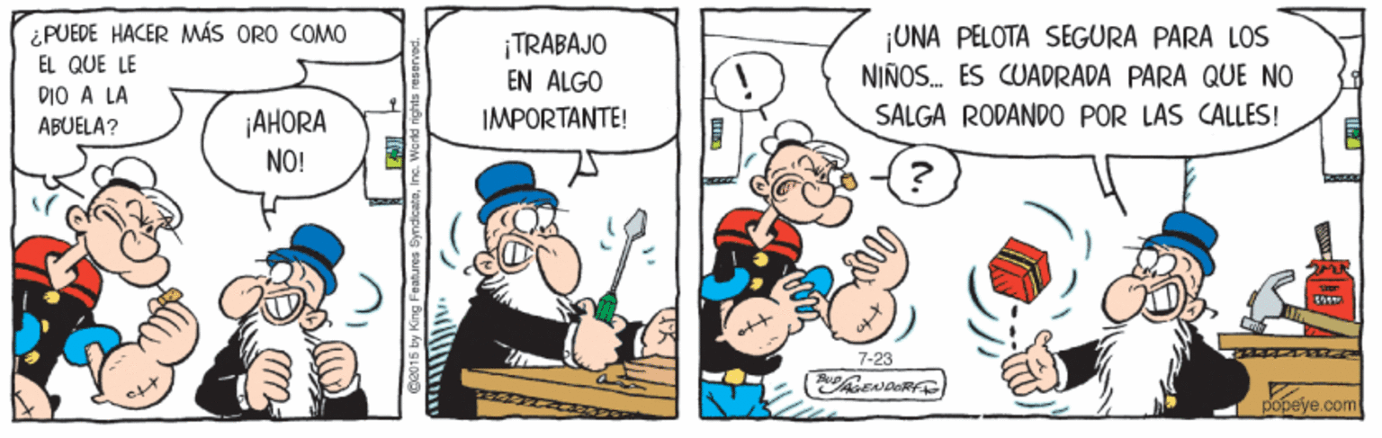 Art OCR: ¿PUEDE HACER MÁS ORO COMO EL QUE LE DIO A LA ¡TRABAJO EN ALGO IMPORTANTE! ¡UNA PELOTA SEGURA PARA LOS NIÑOS. ES CUADRADA PARA QUE NO SALGA RODANDO POR LAS CALLES! ¡AHORA NO! ABUELA? 7-23 ? popeye.com ¿PUEDE HACER MÁS ORO COMO EL QUE LE DIO A LA ¡TRABAJO EN ALGO IMPORTANTE! ¡UNA PELOTA SEGURA PARA LOS NIÑOS. ES CUADRADA PARA QUE NO SALGA RODANDO POR LAS CALLES! ¡AHORA NO! ABUELA? 7-23 ? popeye.com