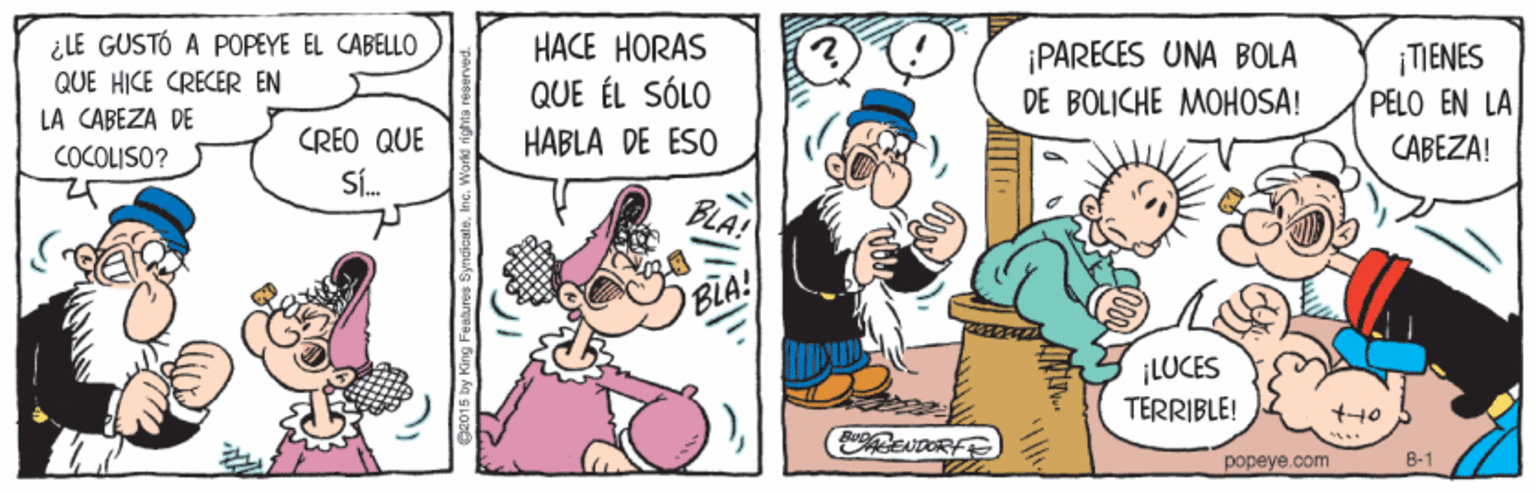 Art OCR: ¿LE GUSTÓ A POPEYE EL CABELLO QUE HICE CRECER EN LA CABEZA DE HACE HORAS QUE ÉL SÓLO HABLA DE ESO ¡PARECES UNA BOLA DE BOLICHE MOHOSA! ¡TIENES PELO EN LA CABEZA! CREO QUE Sí. COCOLISO? BLA BLA! ¡LUCES TERRIBLE! 1222 popeye.com 8-1 ¿LE GUSTÓ A POPEYE EL CABELLO QUE HICE CRECER EN LA CABEZA DE HACE HORAS QUE ÉL SÓLO HABLA DE ESO ¡PARECES UNA BOLA DE BOLICHE MOHOSA! ¡TIENES PELO EN LA CABEZA! CREO QUE Sí. COCOLISO? BLA BLA! ¡LUCES TERRIBLE! 1222 popeye.com 8-1