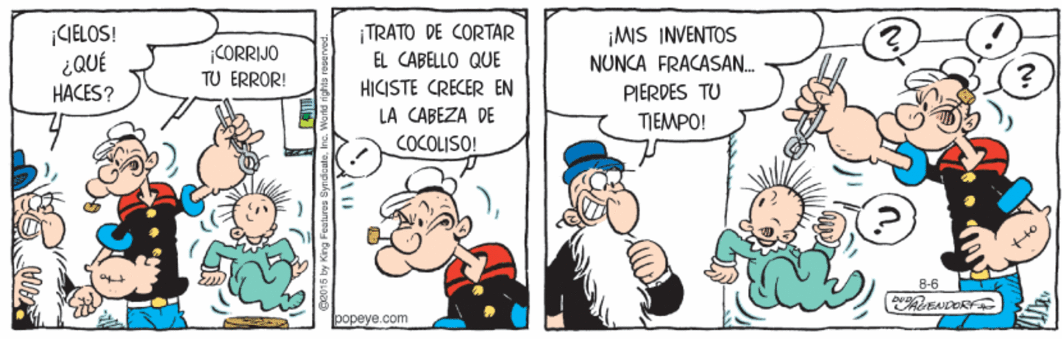 Humour OCR: ¡CIELOS! CORRIJO TU ERROR! TRATO DE CORTAR EL CABELLO QUE ¡MS INVENTOS NUNCA FRACASAN. HACES? HICISTE CRECER EN PIERDES TU LA CABEZA DE TIEMPO! COCOLISO! 8-6 ENDER popeye.com ¡CIELOS! CORRIJO TU ERROR! TRATO DE CORTAR EL CABELLO QUE ¡MS INVENTOS NUNCA FRACASAN. HACES? HICISTE CRECER EN PIERDES TU LA CABEZA DE TIEMPO! COCOLISO! 8-6 ENDER popeye.com