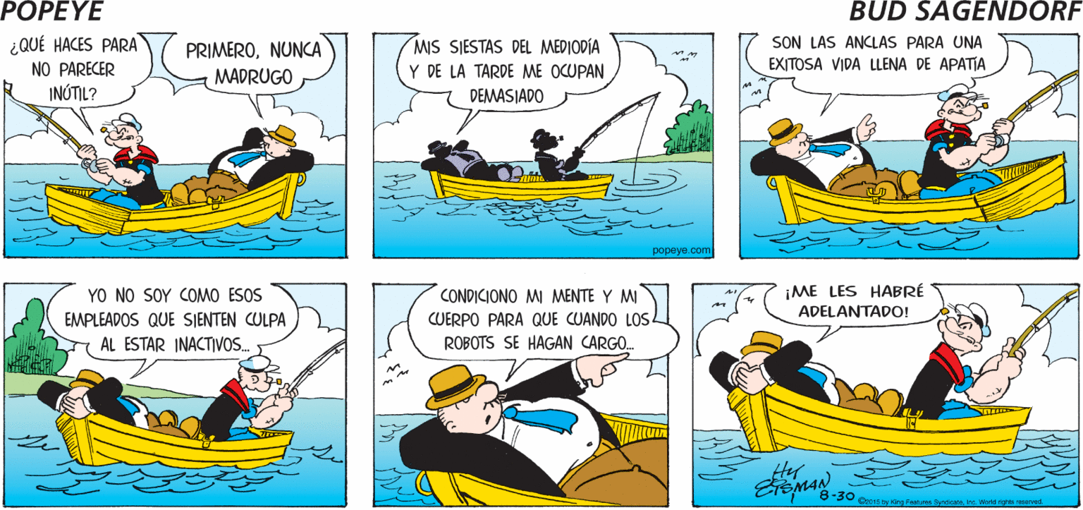 Mode of transport OCR: POPEYE -- (iNO VAS A PESCAR? iHOY NO! ES MUCHO TRABAJO Hy ¿QUÉ HACES PARA NO PARECER INÓTIL? MIS SIESTAS DEL MEDIODÍA Y DE LA TARDE ME OCUPANSON LAS ANCLAS PARA UNA EXITOSA VIDA LLENA DE APATIA PRIMERONUNCA MADRUGO DEMASJADO popeye.com YO NO SOY COMO ESOS CONDICIONO MI MENTE Y MI ¡ME LES HABRÉ ADELANTADO! EMPLEADOS QUE SIENTEN CULPA CUERPO PARA QUE CUANDO LOS AL ESTAR INACTIVOS. ROBOTS SE HAGAN CARGO. strs Synkateins World righta reeved. POPEYE -- (iNO VAS A PESCAR? iHOY NO! ES MUCHO TRABAJO Hy ¿QUÉ HACES PARA NO PARECER INÓTIL? MIS SIESTAS DEL MEDIODÍA Y DE LA TARDE ME OCUPANSON LAS ANCLAS PARA UNA EXITOSA VIDA LLENA DE APATIA PRIMERONUNCA MADRUGO DEMASJADO popeye.com YO NO SOY COMO ESOS CONDICIONO MI MENTE Y MI ¡ME LES HABRÉ ADELANTADO! EMPLEADOS QUE SIENTEN CULPA CUERPO PARA QUE CUANDO LOS AL ESTAR INACTIVOS. ROBOTS SE HAGAN CARGO. strs Synkateins World righta reeved.