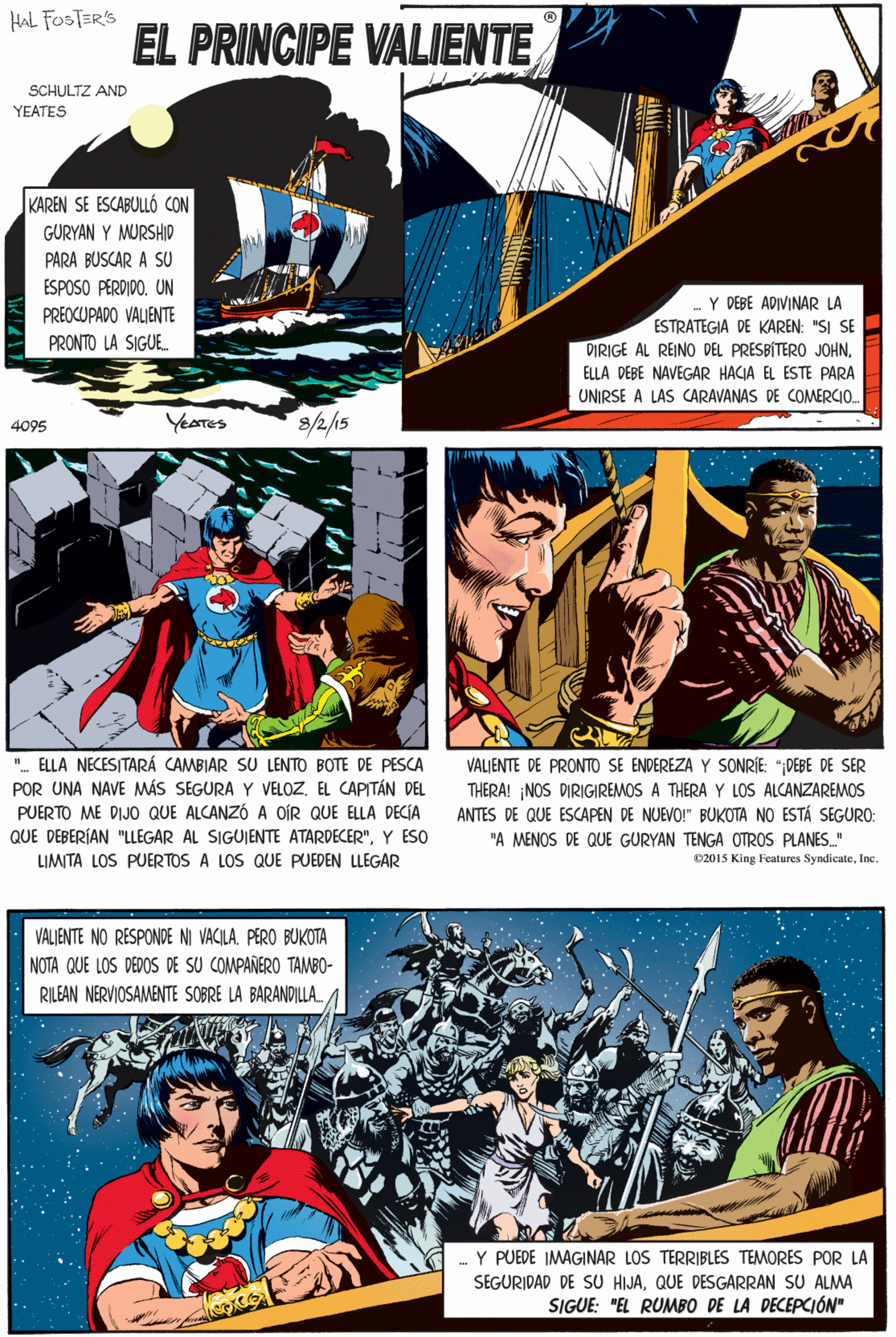 Fictional character Faces (6) OCR: HAL FOSTER'S EL PRINCIPE VALIENTE SCHULTZ AND YEATES KAREN SE ESCABULLÓ CON GURYAN Y MURSHIP PARA BUSCAR A SU ESPOSO PERDIDO. UN Y DEBE ADIVINAR LA ESTRATEGIA DE KAREN: "SI SE DIRIGE AL REINO DEL PRESBÍTERO JOHNPREOCUPADO VALJENTE ". ELLA NECESITARÁ CAMBIAR SU LENTO BOTE DE PESCA POR UNA NAVE MÁS SEGURA Y VELOZEL CAPITÁN DEL PUERTO ME DIJO QUE ALCANZÓ A OÍR QUE ELLA DECÍA QUE DEBERÍAN "LLEGAR AL SIGUIENTE ATARDECER"Y ESO PRONTO LA SIGUE. ELLA DEBE NAVEGAR HACIA EL ESTE PARA UNIRSE A LAS CARAVANAS DE COMERCIO. YEATES 8/2/15 LIMITA LOS PUERTOS A LOS QUE PUEDEN LLEGAR 4095 VALJENTE NO RESPONDE NI VACILA. PERO BUKOTA NOTA QUE LOS DEDOS DE SU COMPANERO TAMBO- RILEAN NERVIOSAMENTE SOBRE LA BARANDILLA. VALJENTE DE PRONTO SE ENDEREZA Y SONRÍE: ";DEBE DE SER THERA! NOS DIRIGIREMOS A THERA Y LOS ALCANZAREMOS ANTES DE QUE ESCAPEN DE NUEVO!" BUKOTA NO ESTÁ SEGURO: Y PUEDE IMAGINAR LOS TERRIBLES TEMORES POR LA SEGURIDAD DE SU HIJAQUE DESGARRAN SU ALMA "A MENOS DE QUE GURYAN TENGA OTROS PLANES." SIGUE: "EL RUMBO DE LA DECEPCIÓN" C2015 King Features SyndicateInc. HAL FOSTER'S EL PRINCIPE VALIENTE SCHULTZ AND YEATES KAREN SE ESCABULLÓ CON GURYAN Y MURSHIP PARA BUSCAR A SU ESPOSO PERDIDO. UN Y DEBE ADIVINAR LA ESTRATEGIA DE KAREN: "SI SE DIRIGE AL REINO DEL PRESBÍTERO JOHNPREOCUPADO VALJENTE ". ELLA NECESITARÁ CAMBIAR SU LENTO BOTE DE PESCA POR UNA NAVE MÁS SEGURA Y VELOZEL CAPITÁN DEL PUERTO ME DIJO QUE ALCANZÓ A OÍR QUE ELLA DECÍA QUE DEBERÍAN "LLEGAR AL SIGUIENTE ATARDECER"Y ESO PRONTO LA SIGUE. ELLA DEBE NAVEGAR HACIA EL ESTE PARA UNIRSE A LAS CARAVANAS DE COMERCIO. YEATES 8/2/15 LIMITA LOS PUERTOS A LOS QUE PUEDEN LLEGAR 4095 VALJENTE NO RESPONDE NI VACILA. PERO BUKOTA NOTA QUE LOS DEDOS DE SU COMPANERO TAMBO- RILEAN NERVIOSAMENTE SOBRE LA BARANDILLA. VALJENTE DE PRONTO SE ENDEREZA Y SONRÍE: ";DEBE DE SER THERA! NOS DIRIGIREMOS A THERA Y LOS ALCANZAREMOS ANTES DE QUE ESCAPEN DE NUEVO!" BUKOTA NO ESTÁ SEGURO: Y PUEDE IMAGINAR LOS TERRIBLES TEMORES POR LA SEGURIDAD DE SU HIJAQUE DESGARRAN SU ALMA "A MENOS DE QUE GURYAN TENGA OTROS PLANES." SIGUE: "EL RUMBO DE LA DECEPCIÓN" C2015 King Features Syndicate
