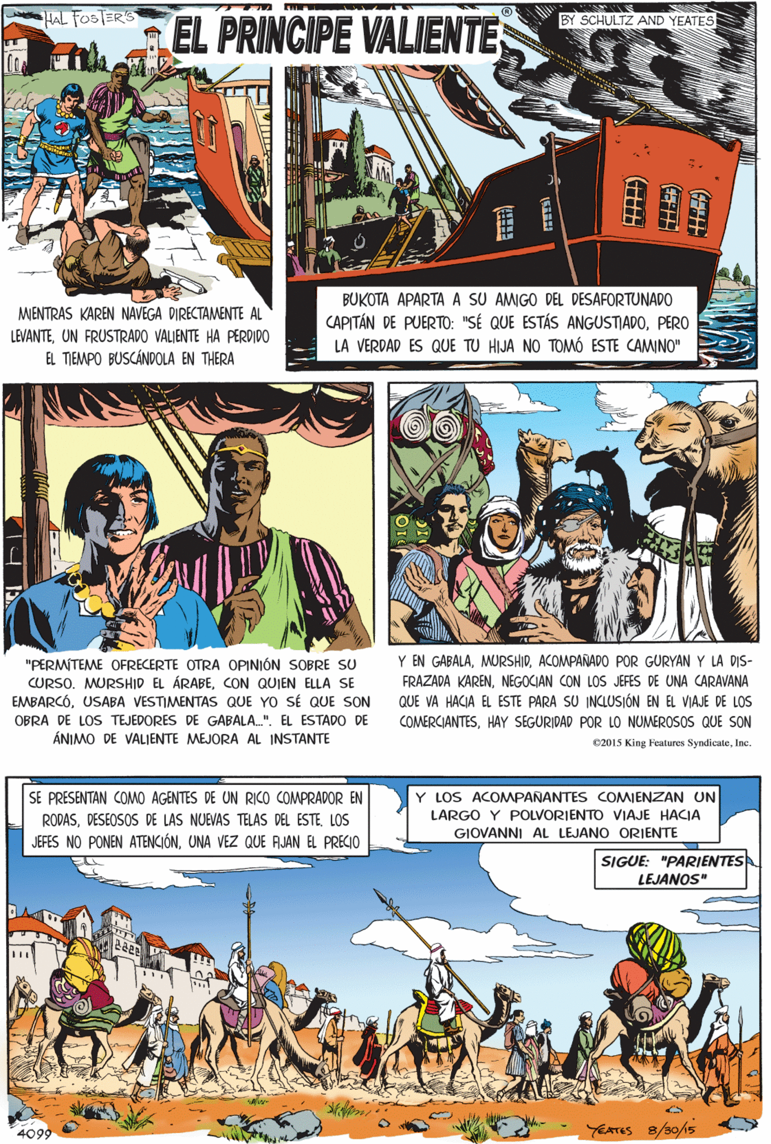 Publication OCR: HAL FOSTERS BY SCHULTZ AND YEATES EL PRINCIPE VALIENTE ? BUKOTA APARTA A SU AMIGO DEL DESAFORTUNADO CAPITÁN DE PUERTO: "SÉ QUE ESTÁS ANGUSTIADOPERO LA VERDAD ES QUE TU HIJA NO TOMÓ ESTE CAMINO" "PERMITEME OFRECERTE OTRA OPINIÓN SOBRE SU CURSO. MURSHID EL ÁRABECON QUIEN ELLA SE EMBARCÓUSABA VESTIMENTAS QUE YO SÉ QUE SON MENTRAS KAREN NAVEGA DIRECTAMENTE AL LEVANTEUN FRUSTRADO VALJENTE HA PERDIDO OBRA DE LOS TEJEDORES DE GABALA.". EL ESTADO DE EL TIEMPO BUSCÁNDOLA EN THERA ÁNIMO DE VALIENTE MEJORA AL INSTANTE SE PRESENTAN COMO AGENTES DE UN RICO COMPRADOR EN Y LOS ACOMPANANTES COMIENZAN UN RODASDESEOSOS DE LAS NUEVAS TELAS DEL ESTE. LOS LARGO Y POLVORIENTO VIAJE HACJA GIOVANNI AL LEJANO ORIENTE JEFES NO PONEN ATENCIÓNUNA VEZ QUE AJAN EL PRECIO SIGUE: "PARIENTES LEJANOS" Y EN GABALAACOMPAÑADO POR GURYAN Y LA DIS- FRAZADA KARENNEGOCIAN CON LOS JEFES DE UNA CARAVANA QUE VA HACIA EL ESTE PARA SU INCLUSIÓN EN EL VIAJE DE LOS COMERCIANTESHAY SEGURIDAD POR LO NUMEROSOS QUE SON 02015 King Feutures SyndicuteInc. YEATES 8/30/15 4099 HAL FOSTERS BY SCHULTZ AND YEATES EL PRINCIPE VALIENTE ? BUKOTA APARTA A SU AMIGO DEL DESAFORTUNADO CAPITÁN DE PUERTO: "SÉ QUE ESTÁS ANGUSTIADOPERO LA VERDAD ES QUE TU HIJA NO TOMÓ ESTE CAMINO" "PERMITEME OFRECERTE OTRA OPINIÓN SOBRE SU CURSO. MURSHID EL ÁRABECON QUIEN ELLA SE EMBARCÓUSABA VESTIMENTAS QUE YO SÉ QUE SON MENTRAS KAREN NAVEGA DIRECTAMENTE AL LEVANTEUN FRUSTRADO VALJENTE HA PERDIDO OBRA DE LOS TEJEDORES DE GABALA.". EL ESTADO DE EL TIEMPO BUSCÁNDOLA EN THERA ÁNIMO DE VALIENTE MEJORA AL INSTANTE SE PRESENTAN COMO AGENTES DE UN RICO COMPRADOR EN Y LOS ACOMPANANTES COMIENZAN UN RODASDESEOSOS DE LAS NUEVAS TELAS DEL ESTE. LOS LARGO Y POLVORIENTO VIAJE HACJA GIOVANNI AL LEJANO ORIENTE JEFES NO PONEN ATENCIÓNUNA VEZ QUE AJAN EL PRECIO SIGUE: "PARIENTES LEJANOS" Y EN GABALAACOMPAÑADO POR GURYAN Y LA DIS- FRAZADA KARENNEGOCIAN CON LOS JEFES DE UNA CARAVANA QUE VA HACIA EL ESTE PARA SU INCLUSIÓN EN EL VIAJE DE LOS COMERCIANTESHAY SEGURIDAD POR LO NUMEROSOS QUE SON 02015 King Feutures SyndicuteInc. YEATES 8/30/15 4099