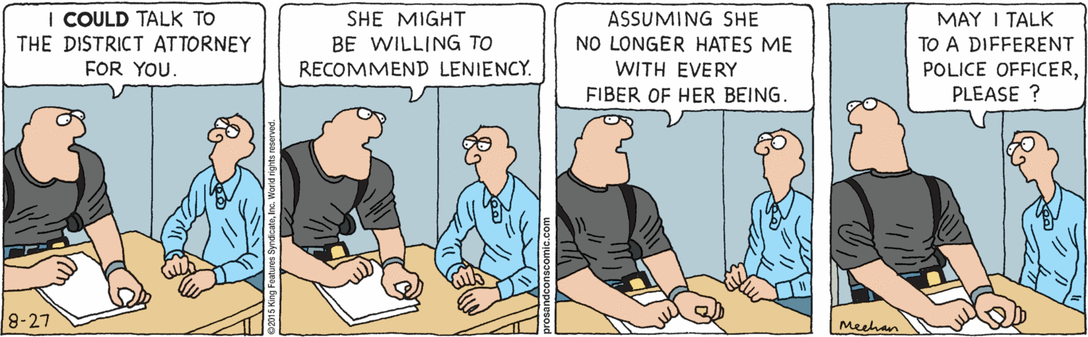Humour OCR: I COULD TALK TO THE DISTRICT ATTORNEY MAY I TALK ASSUMING SHE NO LONGER HATES ME WITH EVERY SHE MIGHT BE WILLING TO RECOMMEND LENIENCY. TO A DIFFERENT POLICE OFFICERPLEASE ? FOR YOU. FIBER OF HER BEING. 8-27 Meehan I COULD TALK TO THE DISTRICT ATTORNEY MAY I TALK ASSUMING SHE NO LONGER HATES ME WITH EVERY SHE MIGHT BE WILLING TO RECOMMEND LENIENCY. TO A DIFFERENT POLICE OFFICERPLEASE ? FOR YOU. FIBER OF HER BEING. 8-27 Meehan