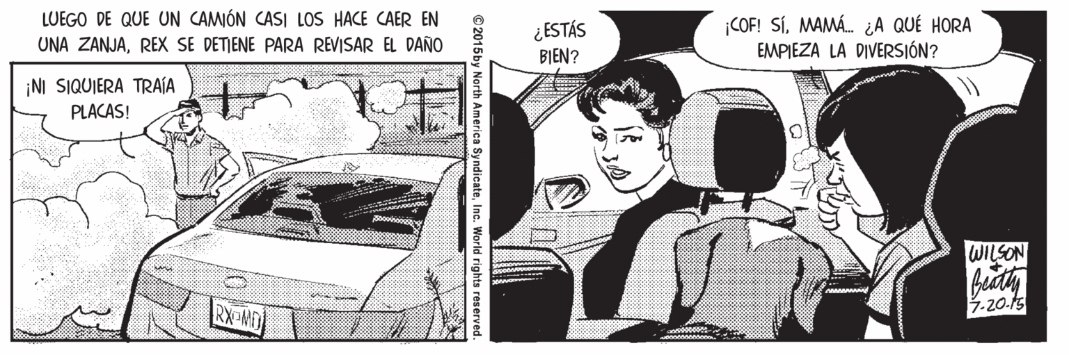 Fiction OCR: LUEGO DE QUE UN CAMÓN CASI LOS HACE CAER EN ¿ESTÁS BIEN? ¡COF! SÍMAMÁ. ¿A QUÉ HORA EMPIEZA LA DIVERSIÓN? UNA ZANJAREX SE DETIENE PARA REVISAR EL DAÑO ¡NI SIQUIERA TRAÍA PLACAS! WILSON RX MO 7.20.15 © 2015by North America SyndicateInc. World rights reserved LUEGO DE QUE UN CAMÓN CASI LOS HACE CAER EN ¿ESTÁS BIEN? ¡COF! SÍMAMÁ. ¿A QUÉ HORA EMPIEZA LA DIVERSIÓN? UNA ZANJAREX SE DETIENE PARA REVISAR EL DAÑO ¡NI SIQUIERA TRAÍA PLACAS! WILSON RX MO 7.20.15 © 2015by North America SyndicateInc. World rights reserved
