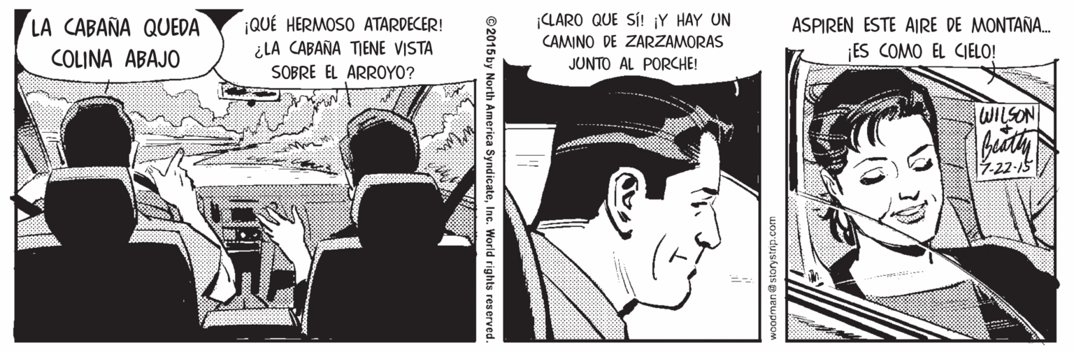 Monochrome OCR: ¡QUÉ HERMOSO ATARDECER! ¿LA CABAÑA TIENE VISTA SOBRE EL ARROYO? ¡CLARO QUE SÍ! ¡Y HAY UN CAMINO DE ZARZAMORAS JUNTO AL PORCHE! LA CABAÑA QUEDA ASPIREN ESTE AIRE DE MONTAÑ. COLINA ABAJO ES COMO EL CJELO! WILSON Beath -22-15 ©2015 by North America SyndicateInc. World rights reserved. ¡QUÉ HERMOSO ATARDECER! ¿LA CABAÑA TIENE VISTA SOBRE EL ARROYO? ¡CLARO QUE SÍ! ¡Y HAY UN CAMINO DE ZARZAMORAS JUNTO AL PORCHE! LA CABAÑA QUEDA ASPIREN ESTE AIRE DE MONTAÑ. COLINA ABAJO ES COMO EL CJELO! WILSON Beath -22-15 ©2015 by North America SyndicateInc. World rights reserved.