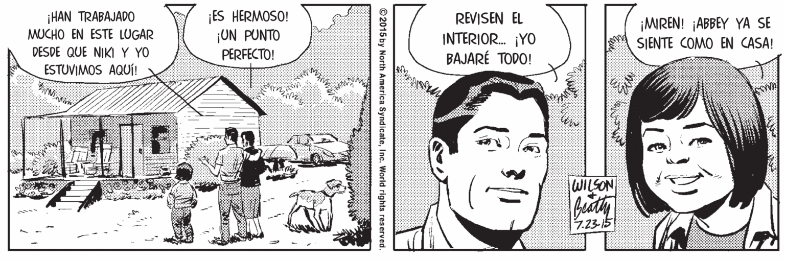 Line OCR: ¡HAN TRABAJADO MUCHO EN ESTE LUGAR DESDE QUE NIKI Y YO ESTUVIMOS AQUÍ! ES HERMOSO! ¡UN PUNTO REVISEN EL INTERIOR. ¡YO BAJARÉ TODO! ¡MIREN! ¡ABBEY YA SE SJENTE COMO EN CASA! PERFECTO! WILSON 7.23-15 ©2015 by North America SyndicateInc. World rights reserved. ¡HAN TRABAJADO MUCHO EN ESTE LUGAR DESDE QUE NIKI Y YO ESTUVIMOS AQUÍ! ES HERMOSO! ¡UN PUNTO REVISEN EL INTERIOR. ¡YO BAJARÉ TODO! ¡MIREN! ¡ABBEY YA SE SJENTE COMO EN CASA! PERFECTO! WILSON 7.23-15 ©2015 by North America SyndicateInc. World rights reserved.