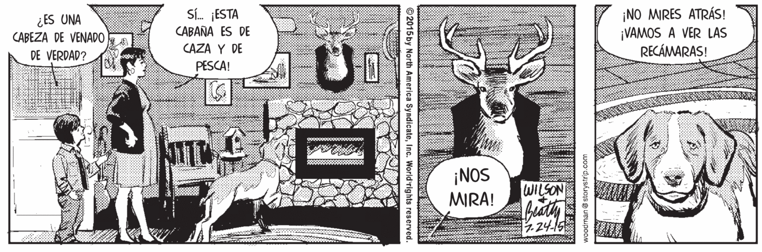 Illustration OCR: ¿ES UNA CABEZA DE VENADO Sí. ESTA CABAÑA ES DE ¡NO MIRES ATRÁS! ¡VAMOS A VER LAS RECÁMARAS! CAZA Y DE DE VERDAD? PESCA! ¡NOS MIRA! WILSON 1.24-15 bodman@ storystrip.com ©2015 by North America SyndicateInc. World'rights r ¿ES UNA CABEZA DE VENADO Sí. ESTA CABAÑA ES DE ¡NO MIRES ATRÁS! ¡VAMOS A VER LAS RECÁMARAS! CAZA Y DE DE VERDAD? PESCA! ¡NOS MIRA! WILSON 1.24-15 bodman@ storystrip.com ©2015 by North America SyndicateInc. World'rights r