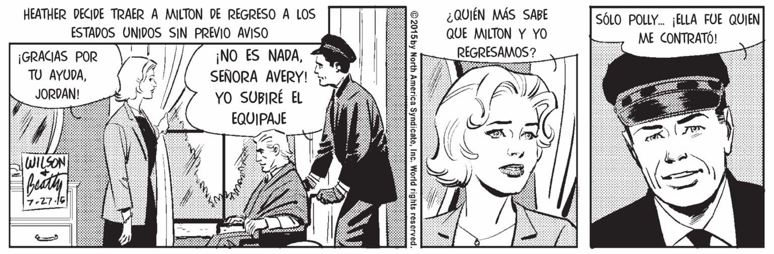 Illustration OCR: HEATHER DECIDE TRAER A MILTON DE REGRESO A LOS ESTADOS UNIDOS SIN PREVIO AVISO ¿QUIÉN MÁS SABE QUE MILTON Y YO SÓLO POLLY. ELLA FUE QUIEN ME CONTRATÓ! REGRESAMOS? ¡GRACIAS POR TU AYUDASEÑORA AVERY! YO SUBIRÉ EL JORDAN! EQUIPAJE WILSON 7-27-15 ©2015 by North America SyndicateInc. World rights res HEATHER DECIDE TRAER A MILTON DE REGRESO A LOS ESTADOS UNIDOS SIN PREVIO AVISO ¿QUIÉN MÁS SABE QUE MILTON Y YO SÓLO POLLY. ELLA FUE QUIEN ME CONTRATÓ! REGRESAMOS? ¡GRACIAS POR TU AYUDA¡NO ES NADASEÑORA AVERY! YO SUBIRÉ EL JORDAN! EQUIPAJE WILSON 7-27-15 ©2015 by North America SyndicateInc. World rights res