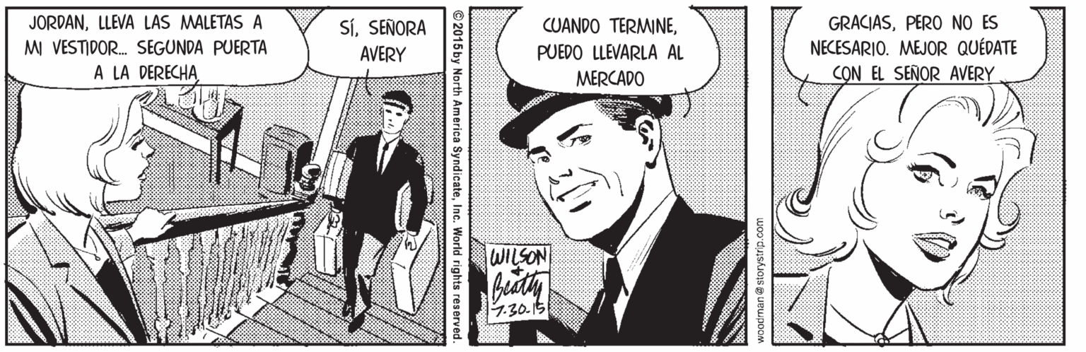 Blazer OCR: JORDANLLEVA LAS MALETAS A MI VESTIDOR. SEGUNDA PUERTA A LA DERECHA SíSEÑORA AVERY GRACIASPERO NO ES NECESARIO. MEJOR QUÉDATE CON EL SEÑOR AVERY CUANDO TERMINEPUEDO LLEVARLA AL MERCADO WILSON 1.30-15 woodman@ storystrip.com ©2015 by North America SyndicateInc. World rights reserved JORDANLLEVA LAS MALETAS A MI VESTIDOR. SEGUNDA PUERTA A LA DERECHA SíSEÑORA AVERY GRACIASPERO NO ES NECESARIO. MEJOR QUÉDATE CON EL SEÑOR AVERY CUANDO TERMINEPUEDO LLEVARLA AL MERCADO WILSON 1.30-15 woodman@ storystrip.com ©2015 by North America SyndicateInc. World rights reserved