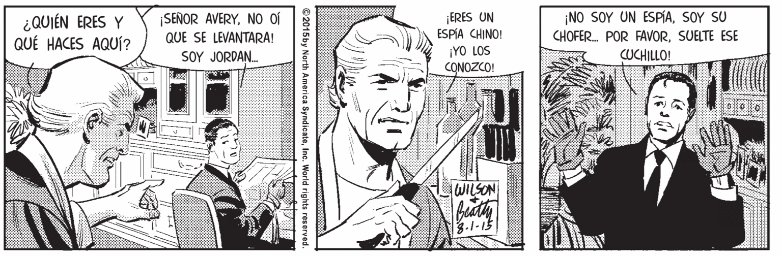 Line Faces (1) OCR: ¿QUIÉN ERES Y QUÉ HACES AQUÍ? ¡SEÑOR AVERYNO of QUE SE LEVANTARA! SOY JORDAN. ¡ERES UN ESPÍA CHINO! ¡NO SOY UN ESPÍASOY SU CHOFER. POR FAVORSUELTE ESE CUCHILLO! ¡YO LOS CONOZCO! WILSON ?-1-5 © 2015by North America SyndicateInc. World rights reserved. ¿QUIÉN ERES Y QUÉ HACES AQUÍ? ¡SEÑOR AVERYNO of QUE SE LEVANTARA! SOY JORDAN. ¡ERES UN ESPÍA CHINO! ¡NO SOY UN ESPÍASOY SU CHOFER. POR FAVORSUELTE ESE CUCHILLO! ¡YO LOS CONOZCO! WILSON ? -1-5 © 2015by North America SyndicateInc. World rights reserved.