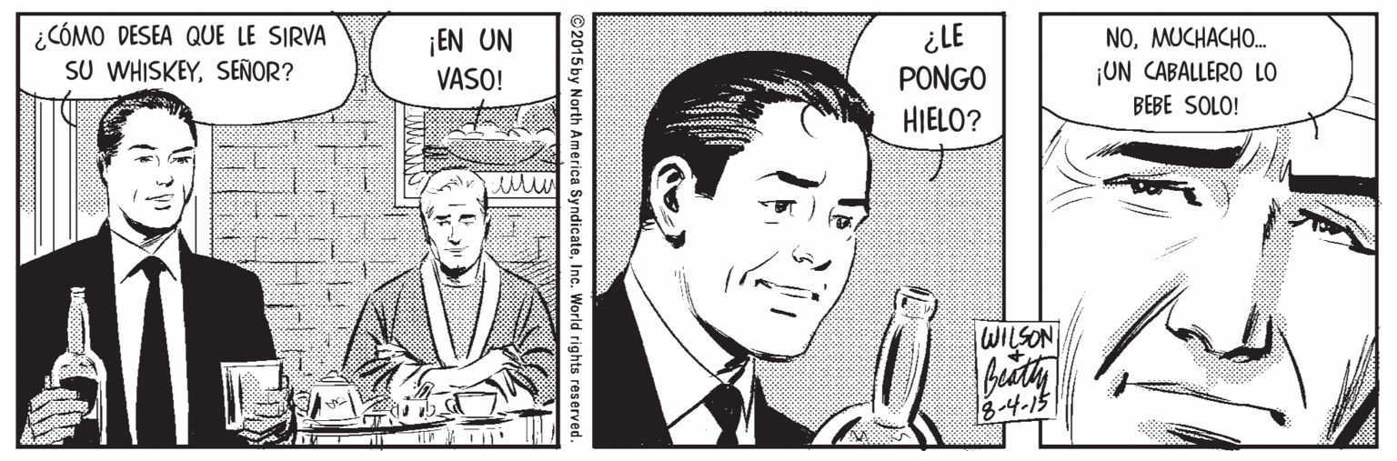 Publication Faces (1) OCR: ¿CÓMO DESEA QUE LE SIRVA SU WHISKEYSEÑOR? ¡EN UN VASO! ¿LE PONGO HIELO? NOMUCHACHO. ¡UN CABALLERO LO BEBE SOLO! WILSON 8-4-15 ©2015 by North America SyndicateInc. World rights reserved. ¿CÓMO DESEA QUE LE SIRVA SU WHISKEYSEÑOR? ¡EN UN VASO! ¿LE PONGO HIELO? NOMUCHACHO. ¡UN CABALLERO LO BEBE SOLO! WILSON 8-4-15 ©2015 by North America SyndicateInc. World rights reserved.
