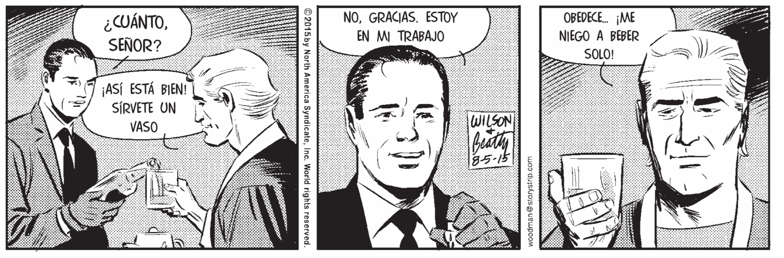Art OCR: OBEDECE. ¡ME ¿CUÁNTOSEÑOR? NOGRACIAS. ESTOY EN MI TRABAJO NIEGO A BEBER SOLO! ¡ASÍ ESTÁ BIEN! SÍRVETE UN VASO WILSON 8-5-15 woodman @storystrip.com © 2015.by North America SyndicateInc. World rights reserved. OBEDECE. ¡ME ¿CUÁNTOSEÑOR? NOGRACIAS. ESTOY EN MI TRABAJO NIEGO A BEBER SOLO! ¡ASÍ ESTÁ BIEN! SÍRVETE UN VASO WILSON 8-5-15 woodman @storystrip.com © 2015.by North America SyndicateInc. World rights reserved.
