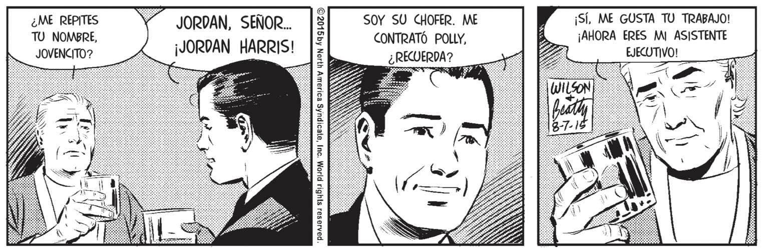 Jaw OCR: ¿ME REPITES TU NOMBRESEÑOR. JORDAN HARRIS! SOY SU CHOFER. ME CONTRATÓ POLLY¿RECUERDA? |SíME GUSTA TU TRABAJO! ¡AHORA ERES M ASISTENTE JOVENCITO? EJECUTIVO! WILSON 3-7-15 2015 by North America SyndicateInc. World rights reserved. ¿ME REPITES TU NOMBRESEÑOR. JORDAN HARRIS! SOY SU CHOFER. ME CONTRATÓ POLLY¿RECUERDA? |SíME GUSTA TU TRABAJO! ¡AHORA ERES M ASISTENTE JOVENCITO? EJECUTIVO! WILSON 3-7-15 2015 by North America SyndicateInc. World rights reserved.