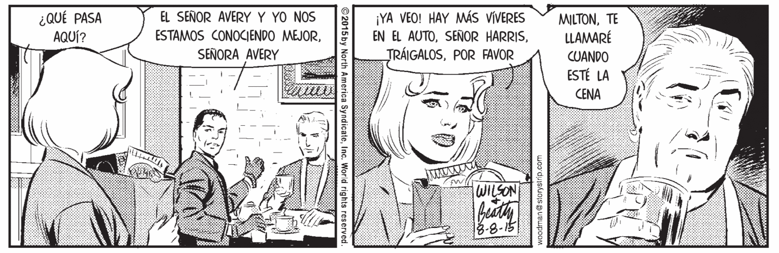 Publication OCR: EL SEÑOR AVERY Y YO NOS ¿QUÉ PASA AQUÍ? ¡YA VEO! HAY MÁS VÍVERES EN EL AUTOPOR FAVOR MILTONTE LLAMARÉ ESTAMOS CONOCIENDO MEJORSEÑORA AVERY CUANDO ESTÉ LA CENA WILSON 3-8-15 2015 by North America SyndicateInc. World rights resen voodman@storystrip.com EL SEÑOR AVERY Y YO NOS ¿QUÉ PASA AQUÍ? ¡YA VEO! HAY MÁS VÍVERES EN EL AUTOSEÑOR HARRISPOR FAVOR MILTONTE LLAMARÉ ESTAMOS CONOCIENDO MEJORSEÑORA AVERY CUANDO ESTÉ LA CENA WILSON 3-8-15 2015 by North America SyndicateInc. World rights resen voodman@storystrip.com