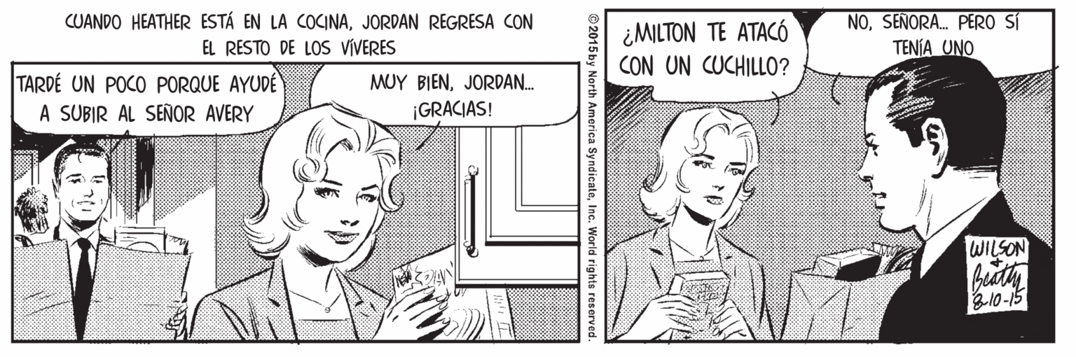 Sharing OCR: CUANDO HEATHER ESTÁ EN LA COCINAJORDAN REGRESA CON EL RESTO DE LOS VIVERES ¿MILTON TE ATACÓ CON UN CUCHILLO? NOSEÑORA. PERO SÍ TENÍA UNO TARDÉ UN POCO PORQUE AYUDÉ A SUBIR AL SEÑOR AVERY MUY BIENJORDAN. ¡GRACIAS! WILSON 310-15 © 2015 by North America SyndicateInc. World rights reserved. CUANDO HEATHER ESTÁ EN LA COCINAJORDAN REGRESA CON EL RESTO DE LOS VIVERES ¿MILTON TE ATACÓ CON UN CUCHILLO? NOSEÑORA. PERO SÍ TENÍA UNO TARDÉ UN POCO PORQUE AYUDÉ A SUBIR AL SEÑOR AVERY MUY BIENJORDAN. ¡GRACIAS! WILSON 310-15 © 2015 by North America SyndicateInc. World rights reserved.