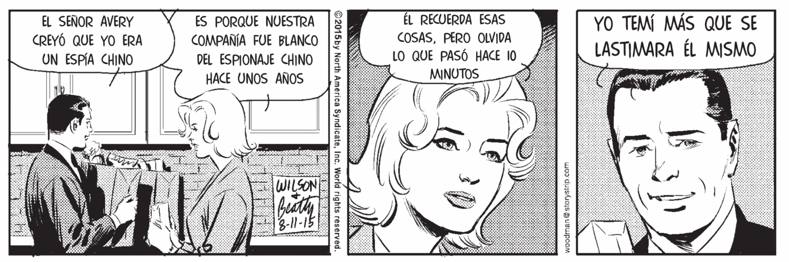Human Faces (1) OCR: ÉL RECUERDA ESAS EL SEÑOR AVERY CREYÓ QUE YO ERA UN ESPÍA CHINO ES PORQUE NUESTRA COMPAÑÍA FUE BLANCO COSASPERO OLVIDA LO QUE PASÓ HACE 10 MINUTOS YO TEMÍ MÁS QUE SE LASTIMARA ÉL MISMO DEL ESPIONAJE CHINO HACE UNOS AÑOS WILSON 3-11-15 ©2015 by North America SyndicateInc. World rights reserved. ÉL RECUERDA ESAS EL SEÑOR AVERY CREYÓ QUE YO ERA UN ESPÍA CHINO ES PORQUE NUESTRA COMPAÑÍA FUE BLANCO COSASPERO OLVIDA LO QUE PASÓ HACE 10 MINUTOS YO TEMÍ MÁS QUE SE LASTIMARA ÉL MISMO DEL ESPIONAJE CHINO HACE UNOS AÑOS WILSON 3-11-15 ©2015 by North America SyndicateInc. World rights reserved.