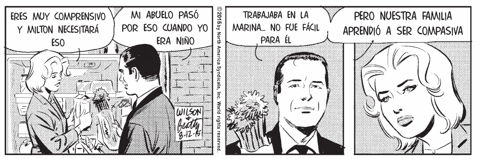 Art OCR: MI ABUELO PASSÓ POR ESO CUANDO YO ERA NIÑO TRABAJABA EN LA MARINA. NO FUE FÁCIL PARA ÉL ERES MUY COMPRENSIVO PERO NUESTRA FAMILIA Y MILTON NECESITARÁ APRENDIÓ A SER COMPASIVA ESO WILSON 3-12-5 ©2015 by North America SyndicateInc. World rights reserved. 1 L ? MI ABUELO PASSÓ POR ESO CUANDO YO ERA NIÑO TRABAJABA EN LA MARINA. NO FUE FÁCIL PARA ÉL ERES MUY COMPRENSIVO PERO NUESTRA FAMILIA Y MILTON NECESITARÁ APRENDIÓ A SER COMPASIVA ESO WILSON 3-12-5 ©2015 by North America SyndicateInc. World rights reserved. 1 L ?