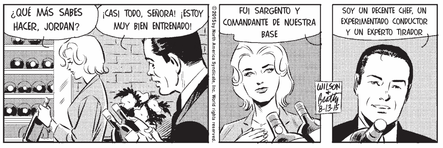 Font OCR: FUI SARGENTO Y ¿QUÉ MÁS SABES HACERJORDAN? SOY UN DECENTE CHEFUN EXPERIMENTADO CONDUCTOR Y UN EXPERTO TIRADOR ¡CASI TODOSEÑORA! ¡ESTOY COMANDANTE DE NUESTRA BASE MUY BIEN ENTRENADO! WILSON beuath 3-13-15 © 2015 by North America SyndicateInc World rights reserved. ? FUI SARGENTO Y ¿QUÉ MÁS SABES HACERJORDAN? SOY UN DECENTE CHEFUN EXPERIMENTADO CONDUCTOR Y UN EXPERTO TIRADOR ¡CASI TODOSEÑORA! ¡ESTOY COMANDANTE DE NUESTRA BASE MUY BIEN ENTRENADO! WILSON beuath 3-13-15 © 2015 by North America SyndicateInc World rights reserved. ?