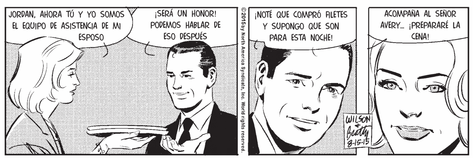 Cartoon OCR: JORDANAHORA TÚ Y YO SOMOS EL EQUIPO DE ASISTENCIA DE MI SERÁ UN HONOR! PODEMOS HABLAR DE ESO DESPUÉS ¡NOTÉ QUE COMPRÓ ALETES Y SUPONGO QUE SON PARA ESTA NOCHE! ACOMPAÑA AL SEÑOR AVERY. PREPARARÉ LA ESPOSO CENA! 2015 by North America SyndicateInc. World rights reserved. JORDANAHORA TÚ Y YO SOMOS EL EQUIPO DE ASISTENCIA DE MI SERÁ UN HONOR! PODEMOS HABLAR DE ESO DESPUÉS ¡NOTÉ QUE COMPRÓ ALETES Y SUPONGO QUE SON PARA ESTA NOCHE! ACOMPAÑA AL SEÑOR AVERY. PREPARARÉ LA ESPOSO CENA! 2015 by North America SyndicateInc. World rights reserved.