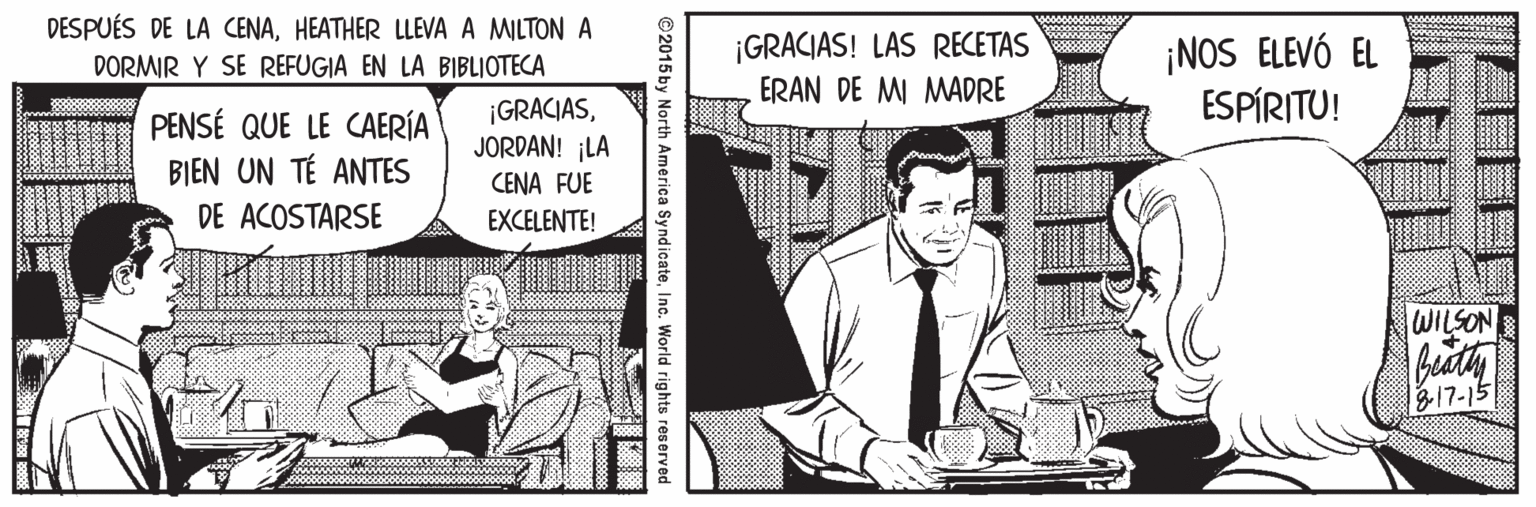 Parallel OCR: DESPUÉS DE LA CENAHEATHER LLEVA A MILTON A ¡GRACIAS! LAS RECETAS ERAN DE MI MADRE ¡NOS ELEVÓ EL ESPÍRITU! DORMIR Y SE REFUGIA EN LA BIBLIOTECA PENSÉ QUE LE CAERÍA BIEN UN TÉ ANTES ¡GRACIASJORDAN! ¡LA CENA FUE DE ACOSTARSE EXCELENTE! WILSON bity B17-15 ©2015 by North America SyndicateInc. World i DESPUÉS DE LA CENAHEATHER LLEVA A MILTON A ¡GRACIAS! LAS RECETAS ERAN DE MI MADRE ¡NOS ELEVÓ EL ESPÍRITU! DORMIR Y SE REFUGIA EN LA BIBLIOTECA PENSÉ QUE LE CAERÍA BIEN UN TÉ ANTES ¡GRACIASJORDAN! ¡LA CENA FUE DE ACOSTARSE EXCELENTE! WILSON bity B17-15 ©2015 by North America SyndicateInc. World i