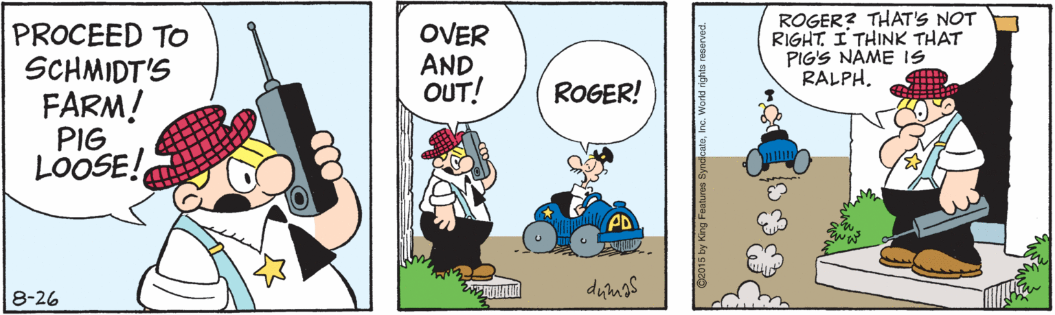 Humour OCR: PROCEED TO SCHMIDT'S FARM! PIG LOOSE! OVER AND OUT! ROGER? THAT'S NOT RIGHT. I THINK THAT PIG'S NAME IS RALPH. ROGER! PD 8-26 ©2015 by Kl PROCEED TO SCHMIDT'S FARM! PIG LOOSE! OVER AND OUT! ROGER? THAT'S NOT RIGHT. I THINK THAT PIG'S NAME IS RALPH. ROGER! PD 8-26 ©2015 by Kl