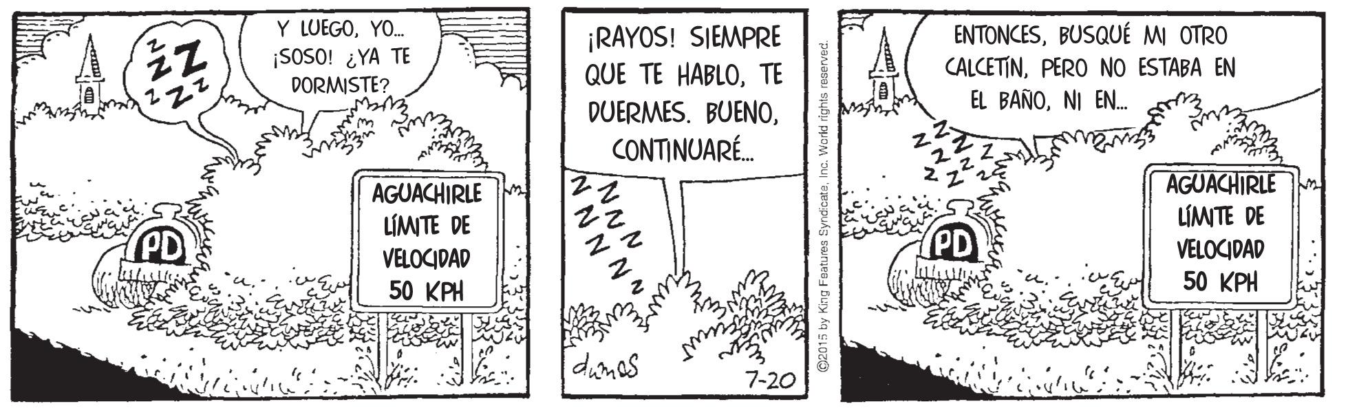 Handwriting OCR: Y LUEGOYO. ENTONCESBUSQUÉ M OTRO ¡RAYOS! SIEMPRE QUE TE HABLOTE DUERMES. BUENO¡SOSO! ¿YA TE DORMISTE? CALCETINPERO NO ESTABA EN 222 EL BAÑONI EN. wew CONTINUARÉ. AGUACHIRLE LÍMITE DE AGUACHIRLE LÍMITE DE VELOCIDAD 50 KPH PD PD VELOCIDAD 50 KPH diones 7-20 O2015 by King Features Y LUEGOYO. ENTONCESBUSQUÉ M OTRO ¡RAYOS! SIEMPRE QUE TE HABLOTE DUERMES. BUENO¡SOSO! ¿YA TE DORMISTE? CALCETINPERO NO ESTABA EN 222 EL BAÑONI EN. wew CONTINUARÉ. AGUACHIRLE LÍMITE DE AGUACHIRLE LÍMITE DE VELOCIDAD 50 KPH PD PD VELOCIDAD 50 KPH diones 7-20 O2015 by King Features