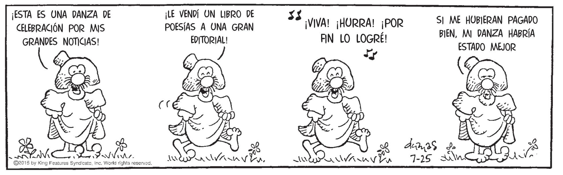 Font OCR: ESTA ES UNA DANZA DE CELEBRACIÓN POR MIS ¡LE VENDÍ UN LIBRO DE POESÍAS A UNA GRAN EDITORIAL! ¡VIVA! ¡HURRA! ¡POR AN LO LOGRÉ! SI ME HUBIERAN PAGADO BIENMI DANZA HABRÍA GRANDES NOTICIAS! ESTADO MEJOR dunas 7-25 O2015 by King Features SyndicateInc. World rights reserved. ESTA ES UNA DANZA DE CELEBRACIÓN POR MIS ¡LE VENDÍ UN LIBRO DE POESÍAS A UNA GRAN EDITORIAL! ¡VIVA! ¡HURRA! ¡POR AN LO LOGRÉ! SI ME HUBIERAN PAGADO BIENMI DANZA HABRÍA GRANDES NOTICIAS! ESTADO MEJOR dunas 7-25 O2015 by King Features SyndicateInc. World rights reserved.