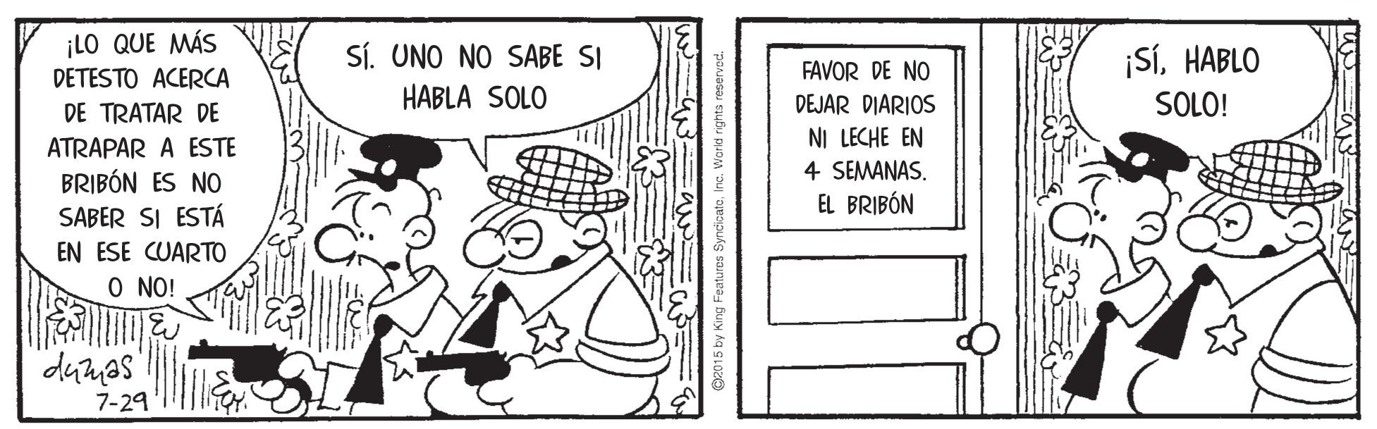 Pleased OCR: ¡LO QUE MÁS Sí. UNO NO SABE SI ¡SÍHABLO DETESTO ACERCA FAVOR DE NO DE TRATAR DE HABLA SOLO DEJAR DIARIOS SOLO! NI LECHE EN ATRAPAR A ESTE BRIBÓN ES NO SABER SI ESTÁ 4 SEMANASEL BRIBÓN EN ESE CUARTO O NO! dumas 7-29 ing Features SyncicatoInc. Warld ri ¡LO QUE MÁS Sí. UNO NO SABE SI ¡SÍHABLO DETESTO ACERCA FAVOR DE NO DE TRATAR DE HABLA SOLO DEJAR DIARIOS SOLO! NI LECHE EN ATRAPAR A ESTE BRIBÓN ES NO SABER SI ESTÁ 4 SEMANASEL BRIBÓN EN ESE CUARTO O NO! dumas 7-29 ing Features SyncicatoInc. Warld ri